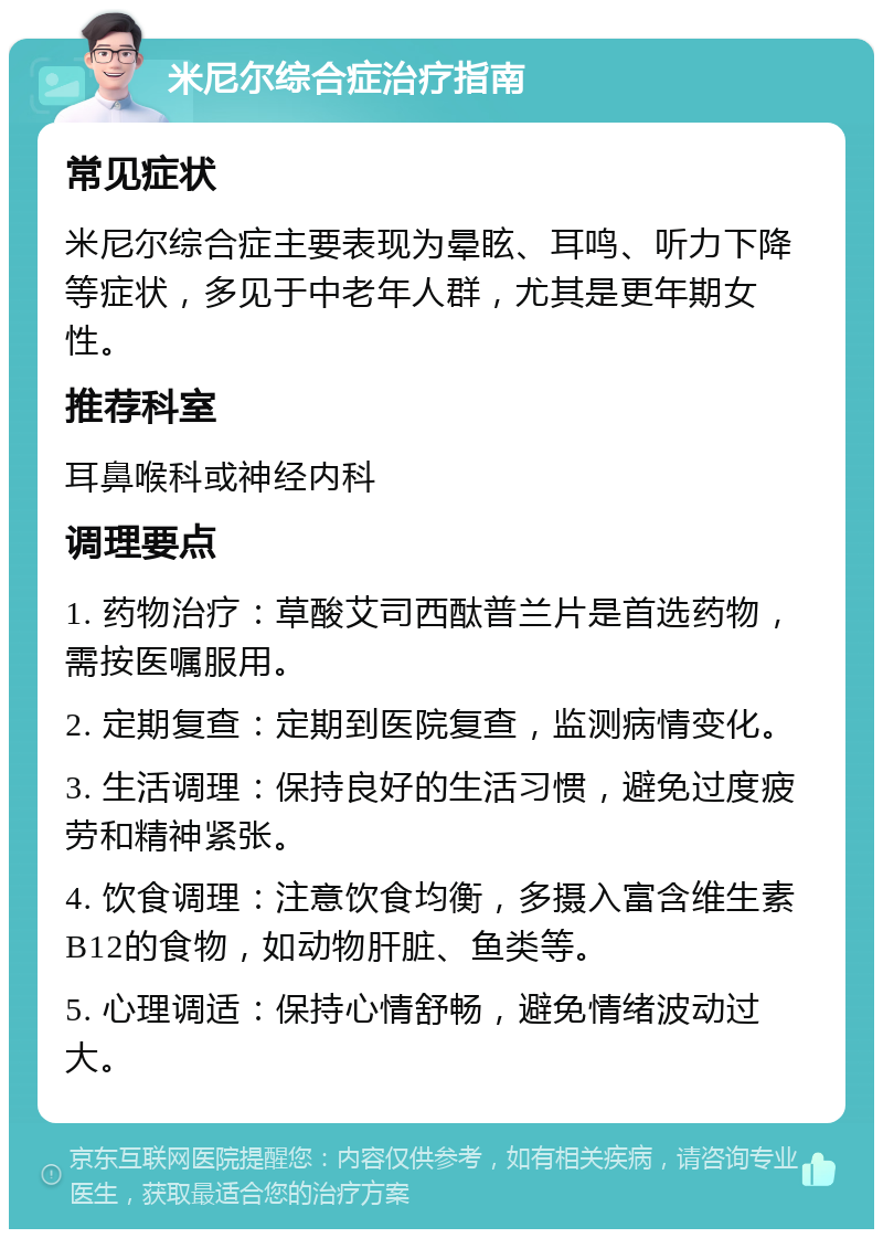 米尼尔综合症治疗指南 常见症状 米尼尔综合症主要表现为晕眩、耳鸣、听力下降等症状，多见于中老年人群，尤其是更年期女性。 推荐科室 耳鼻喉科或神经内科 调理要点 1. 药物治疗：草酸艾司西酞普兰片是首选药物，需按医嘱服用。 2. 定期复查：定期到医院复查，监测病情变化。 3. 生活调理：保持良好的生活习惯，避免过度疲劳和精神紧张。 4. 饮食调理：注意饮食均衡，多摄入富含维生素B12的食物，如动物肝脏、鱼类等。 5. 心理调适：保持心情舒畅，避免情绪波动过大。