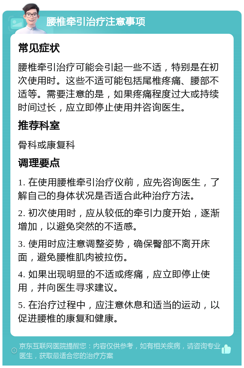 腰椎牵引治疗注意事项 常见症状 腰椎牵引治疗可能会引起一些不适，特别是在初次使用时。这些不适可能包括尾椎疼痛、腰部不适等。需要注意的是，如果疼痛程度过大或持续时间过长，应立即停止使用并咨询医生。 推荐科室 骨科或康复科 调理要点 1. 在使用腰椎牵引治疗仪前，应先咨询医生，了解自己的身体状况是否适合此种治疗方法。 2. 初次使用时，应从较低的牵引力度开始，逐渐增加，以避免突然的不适感。 3. 使用时应注意调整姿势，确保臀部不离开床面，避免腰椎肌肉被拉伤。 4. 如果出现明显的不适或疼痛，应立即停止使用，并向医生寻求建议。 5. 在治疗过程中，应注意休息和适当的运动，以促进腰椎的康复和健康。