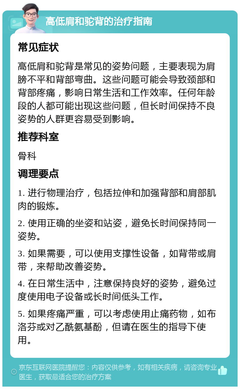 高低肩和驼背的治疗指南 常见症状 高低肩和驼背是常见的姿势问题，主要表现为肩膀不平和背部弯曲。这些问题可能会导致颈部和背部疼痛，影响日常生活和工作效率。任何年龄段的人都可能出现这些问题，但长时间保持不良姿势的人群更容易受到影响。 推荐科室 骨科 调理要点 1. 进行物理治疗，包括拉伸和加强背部和肩部肌肉的锻炼。 2. 使用正确的坐姿和站姿，避免长时间保持同一姿势。 3. 如果需要，可以使用支撑性设备，如背带或肩带，来帮助改善姿势。 4. 在日常生活中，注意保持良好的姿势，避免过度使用电子设备或长时间低头工作。 5. 如果疼痛严重，可以考虑使用止痛药物，如布洛芬或对乙酰氨基酚，但请在医生的指导下使用。