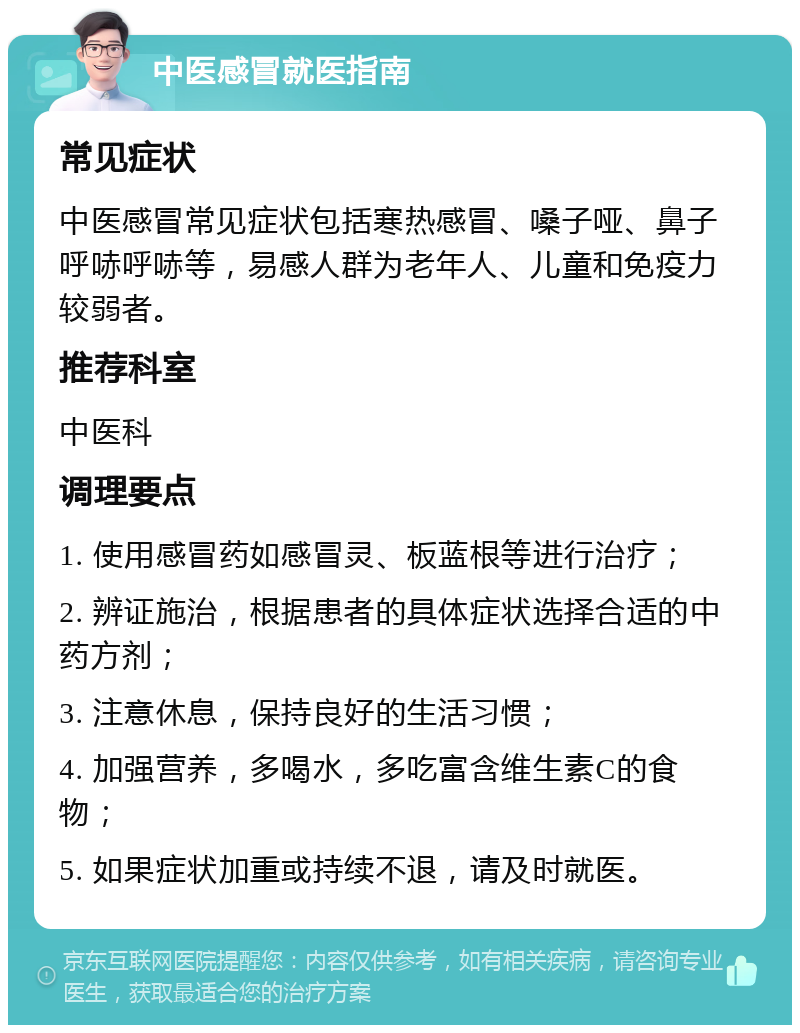 中医感冒就医指南 常见症状 中医感冒常见症状包括寒热感冒、嗓子哑、鼻子呼哧呼哧等，易感人群为老年人、儿童和免疫力较弱者。 推荐科室 中医科 调理要点 1. 使用感冒药如感冒灵、板蓝根等进行治疗； 2. 辨证施治，根据患者的具体症状选择合适的中药方剂； 3. 注意休息，保持良好的生活习惯； 4. 加强营养，多喝水，多吃富含维生素C的食物； 5. 如果症状加重或持续不退，请及时就医。