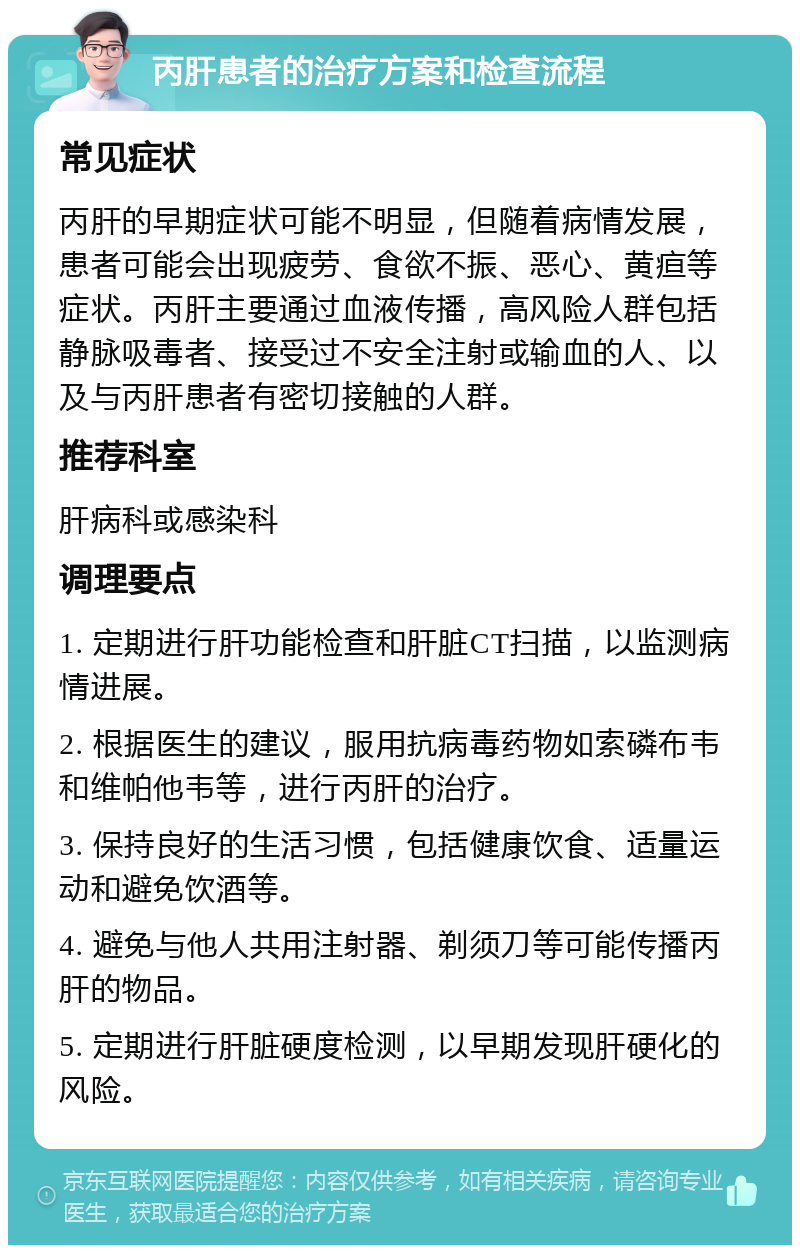 丙肝患者的治疗方案和检查流程 常见症状 丙肝的早期症状可能不明显，但随着病情发展，患者可能会出现疲劳、食欲不振、恶心、黄疸等症状。丙肝主要通过血液传播，高风险人群包括静脉吸毒者、接受过不安全注射或输血的人、以及与丙肝患者有密切接触的人群。 推荐科室 肝病科或感染科 调理要点 1. 定期进行肝功能检查和肝脏CT扫描，以监测病情进展。 2. 根据医生的建议，服用抗病毒药物如索磷布韦和维帕他韦等，进行丙肝的治疗。 3. 保持良好的生活习惯，包括健康饮食、适量运动和避免饮酒等。 4. 避免与他人共用注射器、剃须刀等可能传播丙肝的物品。 5. 定期进行肝脏硬度检测，以早期发现肝硬化的风险。