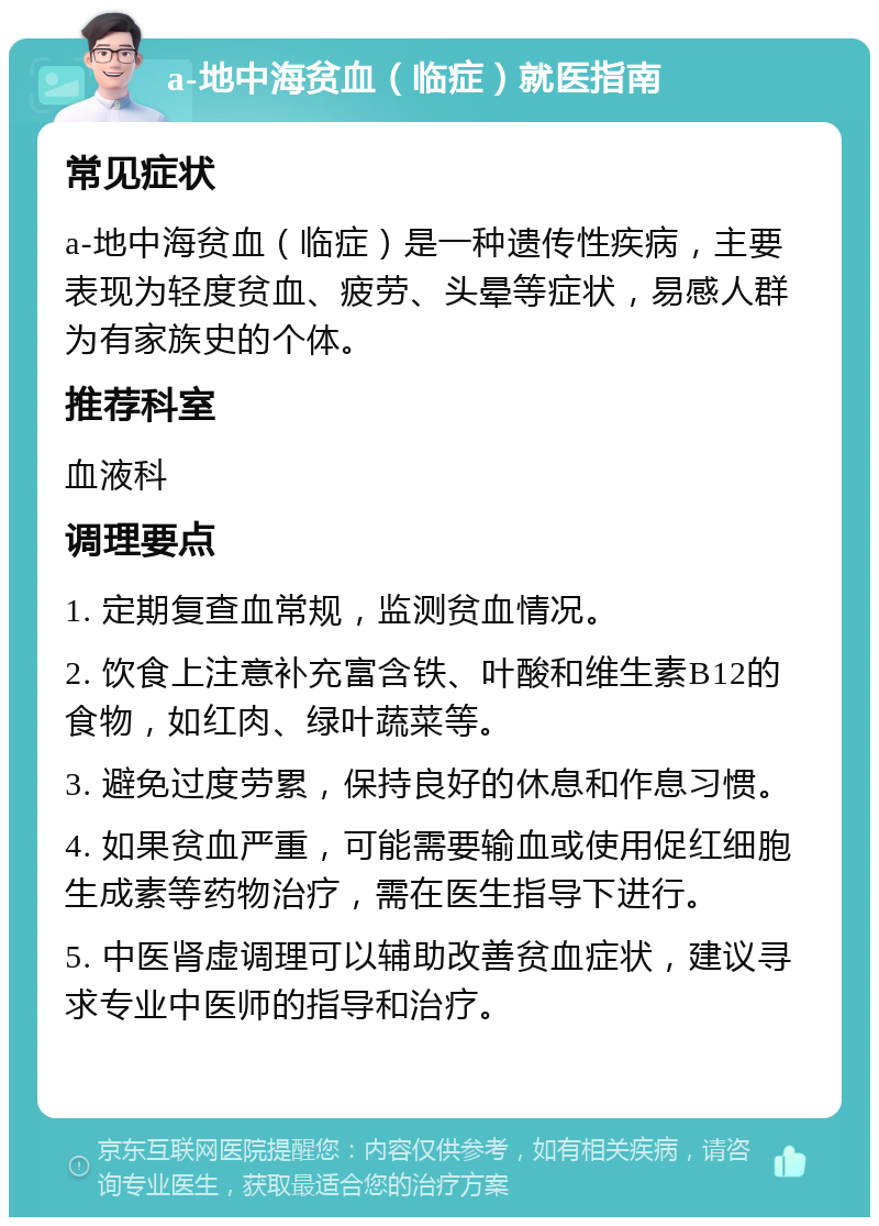 a-地中海贫血（临症）就医指南 常见症状 a-地中海贫血（临症）是一种遗传性疾病，主要表现为轻度贫血、疲劳、头晕等症状，易感人群为有家族史的个体。 推荐科室 血液科 调理要点 1. 定期复查血常规，监测贫血情况。 2. 饮食上注意补充富含铁、叶酸和维生素B12的食物，如红肉、绿叶蔬菜等。 3. 避免过度劳累，保持良好的休息和作息习惯。 4. 如果贫血严重，可能需要输血或使用促红细胞生成素等药物治疗，需在医生指导下进行。 5. 中医肾虚调理可以辅助改善贫血症状，建议寻求专业中医师的指导和治疗。