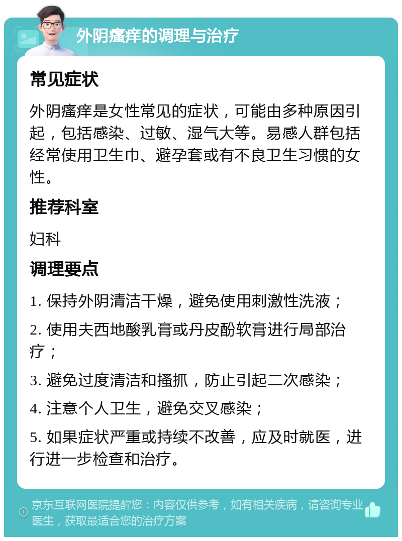 外阴瘙痒的调理与治疗 常见症状 外阴瘙痒是女性常见的症状，可能由多种原因引起，包括感染、过敏、湿气大等。易感人群包括经常使用卫生巾、避孕套或有不良卫生习惯的女性。 推荐科室 妇科 调理要点 1. 保持外阴清洁干燥，避免使用刺激性洗液； 2. 使用夫西地酸乳膏或丹皮酚软膏进行局部治疗； 3. 避免过度清洁和搔抓，防止引起二次感染； 4. 注意个人卫生，避免交叉感染； 5. 如果症状严重或持续不改善，应及时就医，进行进一步检查和治疗。