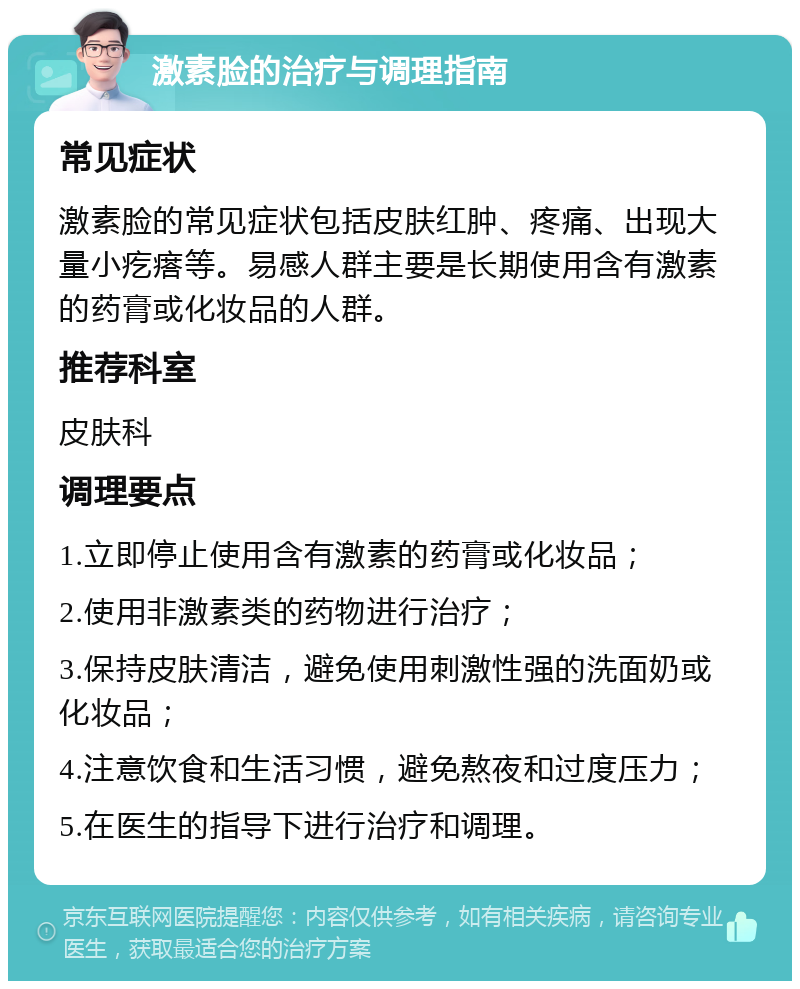 激素脸的治疗与调理指南 常见症状 激素脸的常见症状包括皮肤红肿、疼痛、出现大量小疙瘩等。易感人群主要是长期使用含有激素的药膏或化妆品的人群。 推荐科室 皮肤科 调理要点 1.立即停止使用含有激素的药膏或化妆品； 2.使用非激素类的药物进行治疗； 3.保持皮肤清洁，避免使用刺激性强的洗面奶或化妆品； 4.注意饮食和生活习惯，避免熬夜和过度压力； 5.在医生的指导下进行治疗和调理。