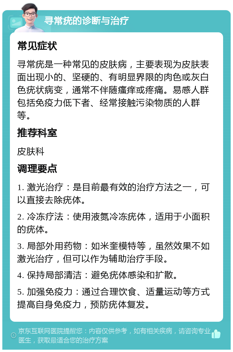 寻常疣的诊断与治疗 常见症状 寻常疣是一种常见的皮肤病，主要表现为皮肤表面出现小的、坚硬的、有明显界限的肉色或灰白色疣状病变，通常不伴随瘙痒或疼痛。易感人群包括免疫力低下者、经常接触污染物质的人群等。 推荐科室 皮肤科 调理要点 1. 激光治疗：是目前最有效的治疗方法之一，可以直接去除疣体。 2. 冷冻疗法：使用液氮冷冻疣体，适用于小面积的疣体。 3. 局部外用药物：如米奎模特等，虽然效果不如激光治疗，但可以作为辅助治疗手段。 4. 保持局部清洁：避免疣体感染和扩散。 5. 加强免疫力：通过合理饮食、适量运动等方式提高自身免疫力，预防疣体复发。