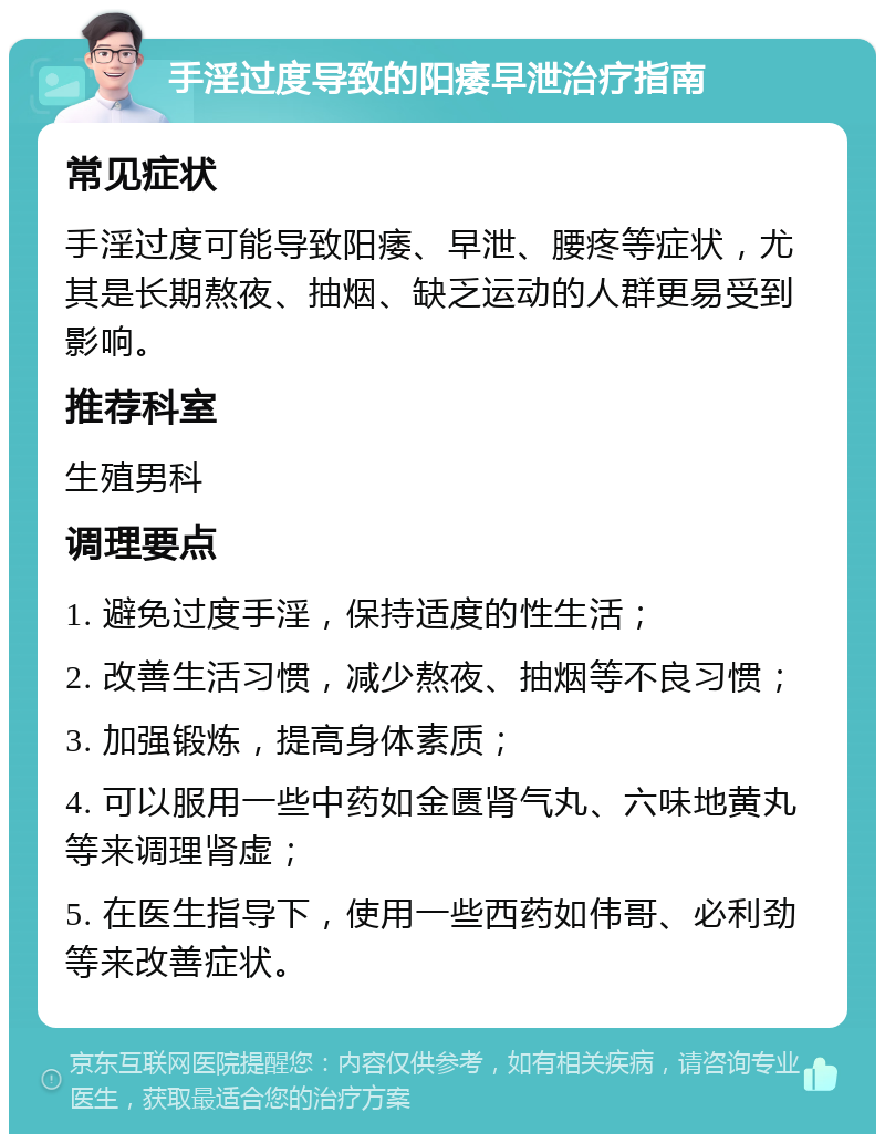 手淫过度导致的阳痿早泄治疗指南 常见症状 手淫过度可能导致阳痿、早泄、腰疼等症状，尤其是长期熬夜、抽烟、缺乏运动的人群更易受到影响。 推荐科室 生殖男科 调理要点 1. 避免过度手淫，保持适度的性生活； 2. 改善生活习惯，减少熬夜、抽烟等不良习惯； 3. 加强锻炼，提高身体素质； 4. 可以服用一些中药如金匮肾气丸、六味地黄丸等来调理肾虚； 5. 在医生指导下，使用一些西药如伟哥、必利劲等来改善症状。