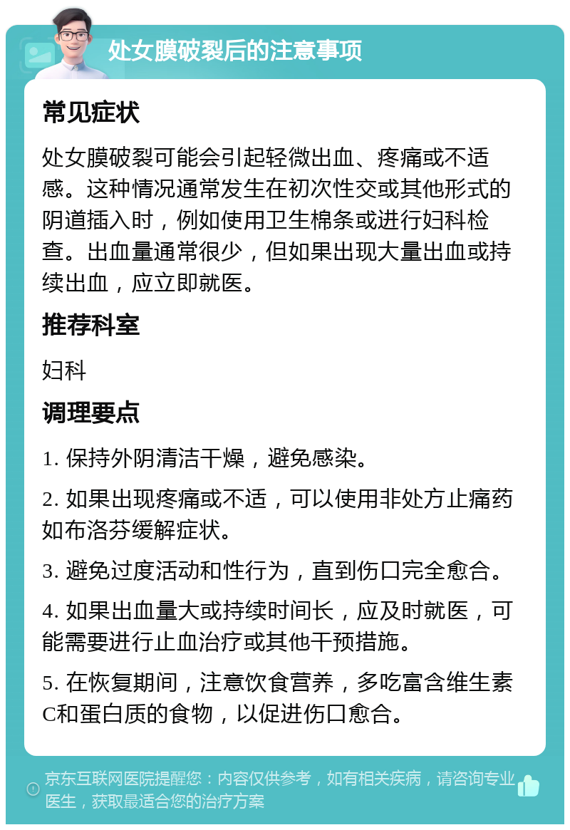 处女膜破裂后的注意事项 常见症状 处女膜破裂可能会引起轻微出血、疼痛或不适感。这种情况通常发生在初次性交或其他形式的阴道插入时，例如使用卫生棉条或进行妇科检查。出血量通常很少，但如果出现大量出血或持续出血，应立即就医。 推荐科室 妇科 调理要点 1. 保持外阴清洁干燥，避免感染。 2. 如果出现疼痛或不适，可以使用非处方止痛药如布洛芬缓解症状。 3. 避免过度活动和性行为，直到伤口完全愈合。 4. 如果出血量大或持续时间长，应及时就医，可能需要进行止血治疗或其他干预措施。 5. 在恢复期间，注意饮食营养，多吃富含维生素C和蛋白质的食物，以促进伤口愈合。