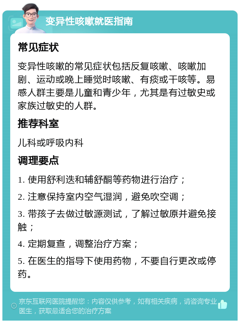 变异性咳嗽就医指南 常见症状 变异性咳嗽的常见症状包括反复咳嗽、咳嗽加剧、运动或晚上睡觉时咳嗽、有痰或干咳等。易感人群主要是儿童和青少年，尤其是有过敏史或家族过敏史的人群。 推荐科室 儿科或呼吸内科 调理要点 1. 使用舒利迭和辅舒酮等药物进行治疗； 2. 注意保持室内空气湿润，避免吹空调； 3. 带孩子去做过敏源测试，了解过敏原并避免接触； 4. 定期复查，调整治疗方案； 5. 在医生的指导下使用药物，不要自行更改或停药。