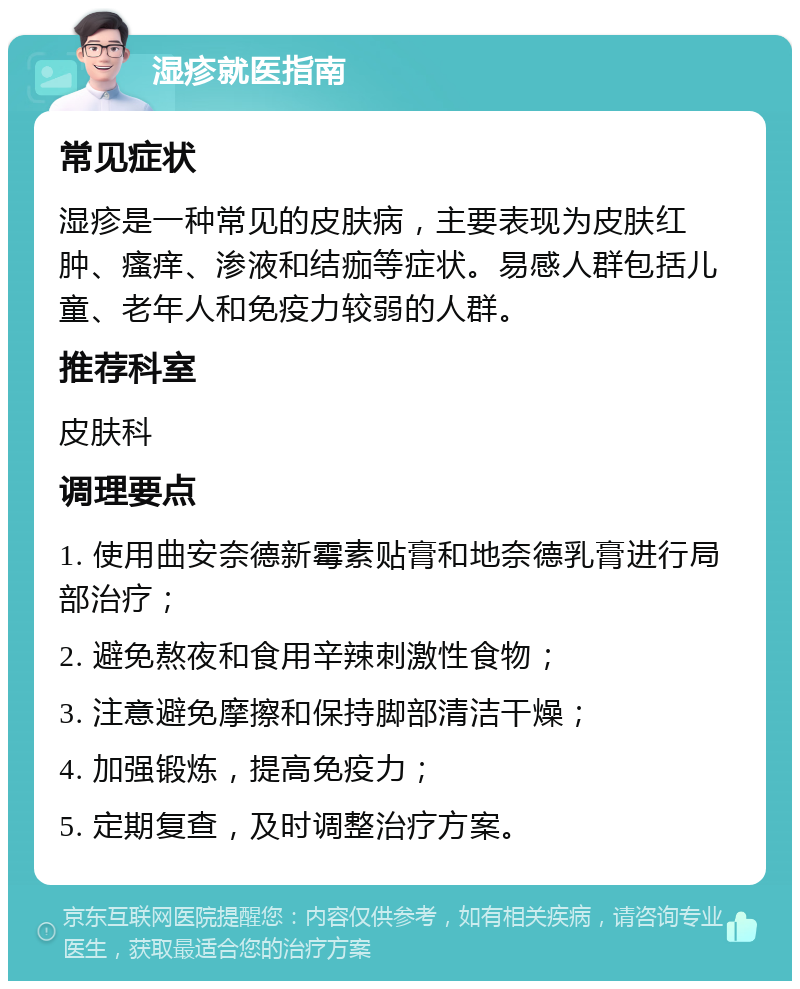 湿疹就医指南 常见症状 湿疹是一种常见的皮肤病，主要表现为皮肤红肿、瘙痒、渗液和结痂等症状。易感人群包括儿童、老年人和免疫力较弱的人群。 推荐科室 皮肤科 调理要点 1. 使用曲安奈德新霉素贴膏和地奈德乳膏进行局部治疗； 2. 避免熬夜和食用辛辣刺激性食物； 3. 注意避免摩擦和保持脚部清洁干燥； 4. 加强锻炼，提高免疫力； 5. 定期复查，及时调整治疗方案。