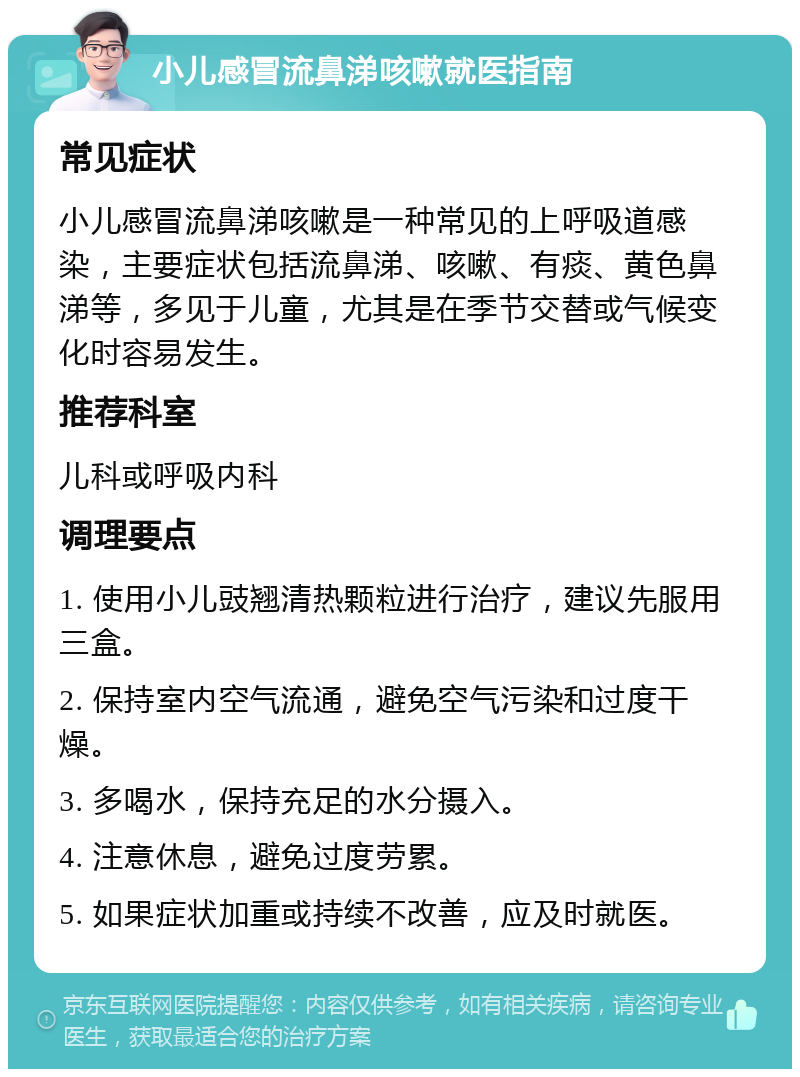 小儿感冒流鼻涕咳嗽就医指南 常见症状 小儿感冒流鼻涕咳嗽是一种常见的上呼吸道感染，主要症状包括流鼻涕、咳嗽、有痰、黄色鼻涕等，多见于儿童，尤其是在季节交替或气候变化时容易发生。 推荐科室 儿科或呼吸内科 调理要点 1. 使用小儿豉翘清热颗粒进行治疗，建议先服用三盒。 2. 保持室内空气流通，避免空气污染和过度干燥。 3. 多喝水，保持充足的水分摄入。 4. 注意休息，避免过度劳累。 5. 如果症状加重或持续不改善，应及时就医。