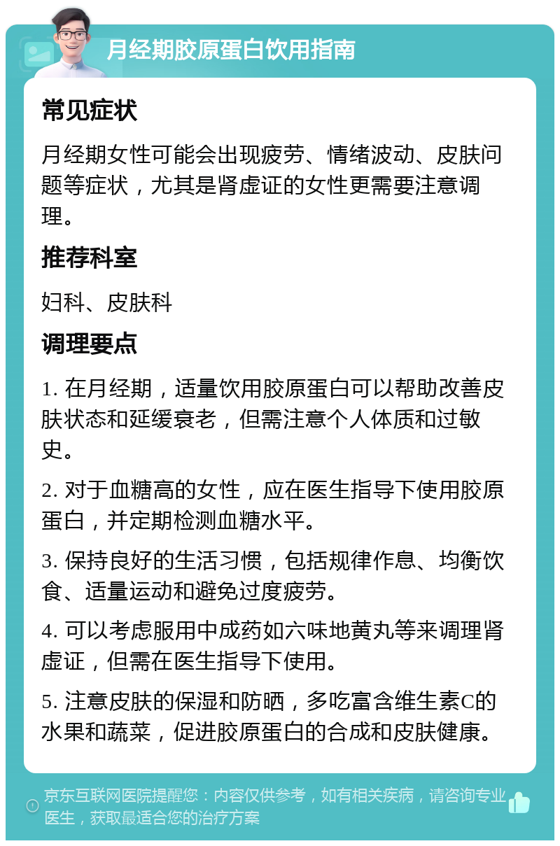 月经期胶原蛋白饮用指南 常见症状 月经期女性可能会出现疲劳、情绪波动、皮肤问题等症状，尤其是肾虚证的女性更需要注意调理。 推荐科室 妇科、皮肤科 调理要点 1. 在月经期，适量饮用胶原蛋白可以帮助改善皮肤状态和延缓衰老，但需注意个人体质和过敏史。 2. 对于血糖高的女性，应在医生指导下使用胶原蛋白，并定期检测血糖水平。 3. 保持良好的生活习惯，包括规律作息、均衡饮食、适量运动和避免过度疲劳。 4. 可以考虑服用中成药如六味地黄丸等来调理肾虚证，但需在医生指导下使用。 5. 注意皮肤的保湿和防晒，多吃富含维生素C的水果和蔬菜，促进胶原蛋白的合成和皮肤健康。