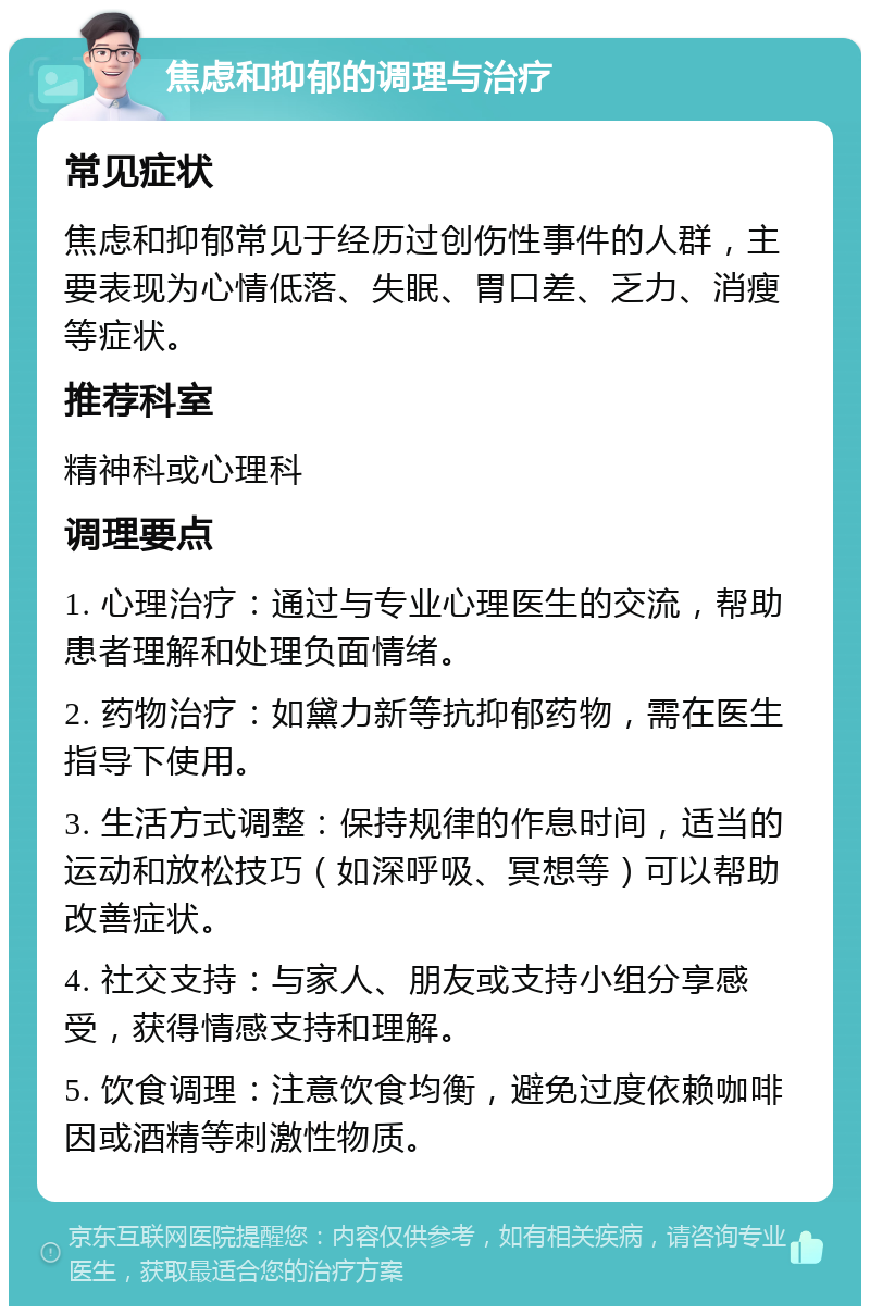 焦虑和抑郁的调理与治疗 常见症状 焦虑和抑郁常见于经历过创伤性事件的人群，主要表现为心情低落、失眠、胃口差、乏力、消瘦等症状。 推荐科室 精神科或心理科 调理要点 1. 心理治疗：通过与专业心理医生的交流，帮助患者理解和处理负面情绪。 2. 药物治疗：如黛力新等抗抑郁药物，需在医生指导下使用。 3. 生活方式调整：保持规律的作息时间，适当的运动和放松技巧（如深呼吸、冥想等）可以帮助改善症状。 4. 社交支持：与家人、朋友或支持小组分享感受，获得情感支持和理解。 5. 饮食调理：注意饮食均衡，避免过度依赖咖啡因或酒精等刺激性物质。