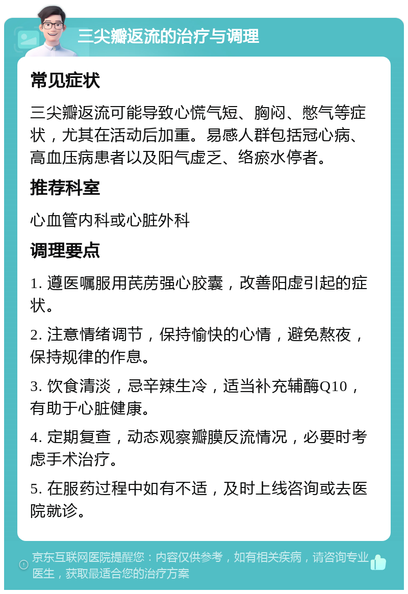 三尖瓣返流的治疗与调理 常见症状 三尖瓣返流可能导致心慌气短、胸闷、憋气等症状，尤其在活动后加重。易感人群包括冠心病、高血压病患者以及阳气虚乏、络瘀水停者。 推荐科室 心血管内科或心脏外科 调理要点 1. 遵医嘱服用芪苈强心胶囊，改善阳虚引起的症状。 2. 注意情绪调节，保持愉快的心情，避免熬夜，保持规律的作息。 3. 饮食清淡，忌辛辣生冷，适当补充辅酶Q10，有助于心脏健康。 4. 定期复查，动态观察瓣膜反流情况，必要时考虑手术治疗。 5. 在服药过程中如有不适，及时上线咨询或去医院就诊。