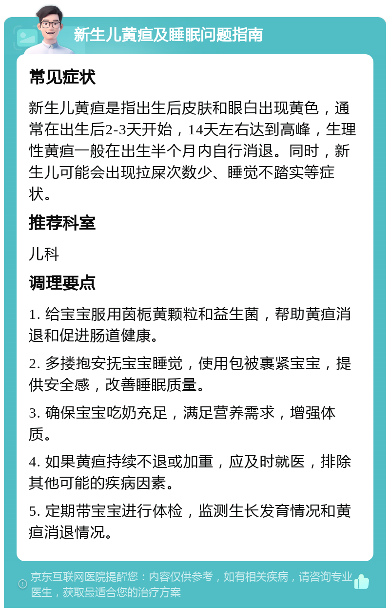 新生儿黄疸及睡眠问题指南 常见症状 新生儿黄疸是指出生后皮肤和眼白出现黄色，通常在出生后2-3天开始，14天左右达到高峰，生理性黄疸一般在出生半个月内自行消退。同时，新生儿可能会出现拉屎次数少、睡觉不踏实等症状。 推荐科室 儿科 调理要点 1. 给宝宝服用茵栀黄颗粒和益生菌，帮助黄疸消退和促进肠道健康。 2. 多搂抱安抚宝宝睡觉，使用包被裹紧宝宝，提供安全感，改善睡眠质量。 3. 确保宝宝吃奶充足，满足营养需求，增强体质。 4. 如果黄疸持续不退或加重，应及时就医，排除其他可能的疾病因素。 5. 定期带宝宝进行体检，监测生长发育情况和黄疸消退情况。