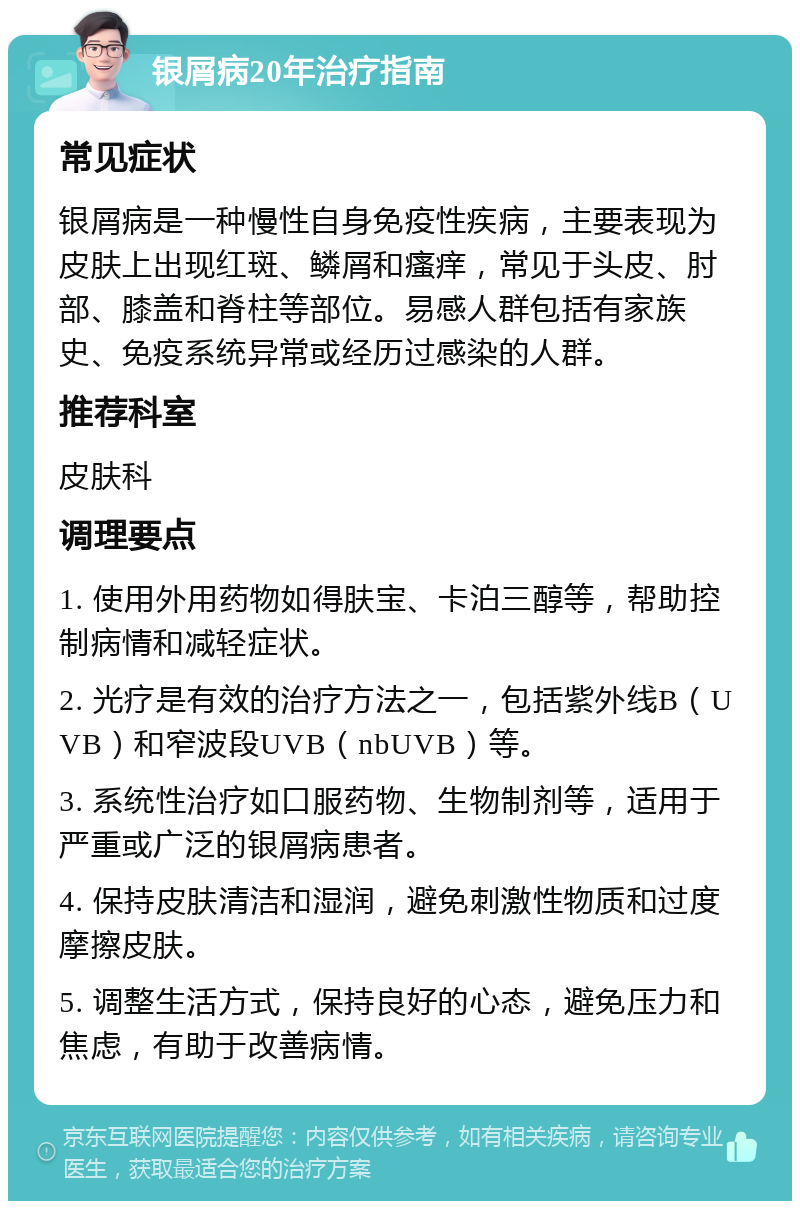 银屑病20年治疗指南 常见症状 银屑病是一种慢性自身免疫性疾病，主要表现为皮肤上出现红斑、鳞屑和瘙痒，常见于头皮、肘部、膝盖和脊柱等部位。易感人群包括有家族史、免疫系统异常或经历过感染的人群。 推荐科室 皮肤科 调理要点 1. 使用外用药物如得肤宝、卡泊三醇等，帮助控制病情和减轻症状。 2. 光疗是有效的治疗方法之一，包括紫外线B（UVB）和窄波段UVB（nbUVB）等。 3. 系统性治疗如口服药物、生物制剂等，适用于严重或广泛的银屑病患者。 4. 保持皮肤清洁和湿润，避免刺激性物质和过度摩擦皮肤。 5. 调整生活方式，保持良好的心态，避免压力和焦虑，有助于改善病情。