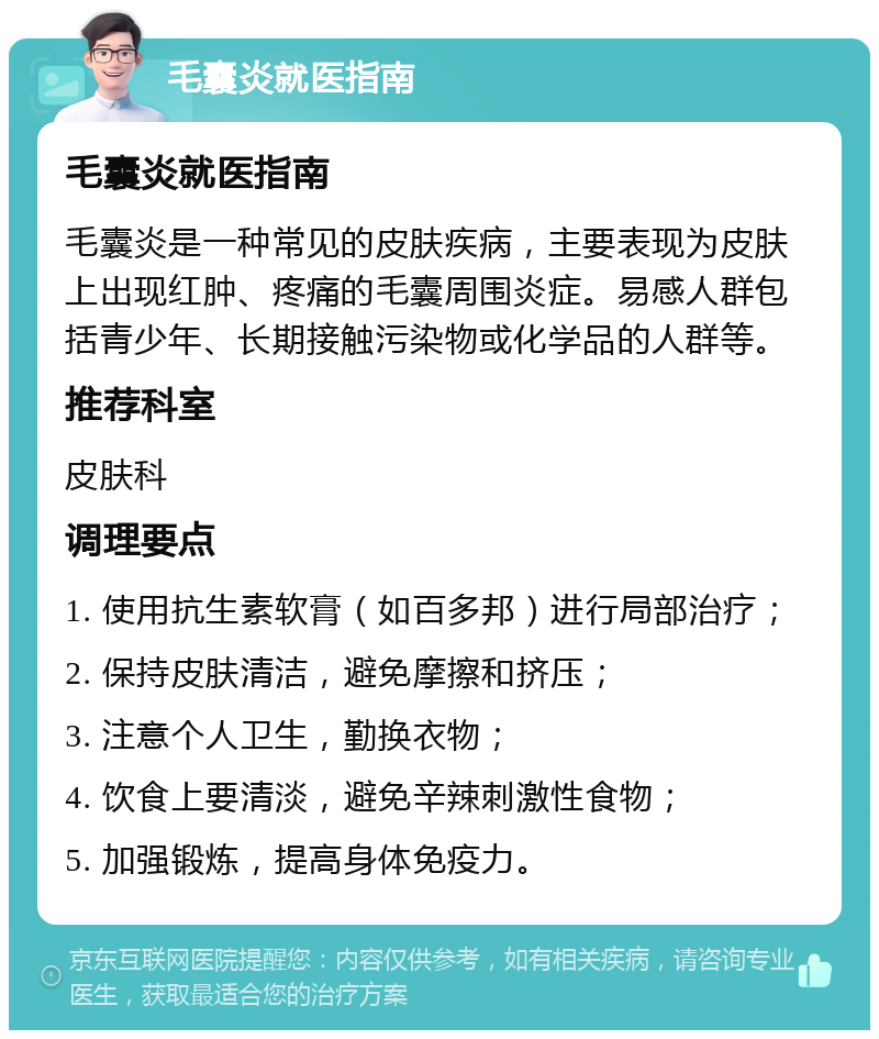 毛囊炎就医指南 毛囊炎就医指南 毛囊炎是一种常见的皮肤疾病，主要表现为皮肤上出现红肿、疼痛的毛囊周围炎症。易感人群包括青少年、长期接触污染物或化学品的人群等。 推荐科室 皮肤科 调理要点 1. 使用抗生素软膏（如百多邦）进行局部治疗； 2. 保持皮肤清洁，避免摩擦和挤压； 3. 注意个人卫生，勤换衣物； 4. 饮食上要清淡，避免辛辣刺激性食物； 5. 加强锻炼，提高身体免疫力。