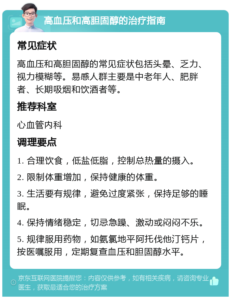 高血压和高胆固醇的治疗指南 常见症状 高血压和高胆固醇的常见症状包括头晕、乏力、视力模糊等。易感人群主要是中老年人、肥胖者、长期吸烟和饮酒者等。 推荐科室 心血管内科 调理要点 1. 合理饮食，低盐低脂，控制总热量的摄入。 2. 限制体重增加，保持健康的体重。 3. 生活要有规律，避免过度紧张，保持足够的睡眠。 4. 保持情绪稳定，切忌急躁、激动或闷闷不乐。 5. 规律服用药物，如氨氯地平阿托伐他汀钙片，按医嘱服用，定期复查血压和胆固醇水平。