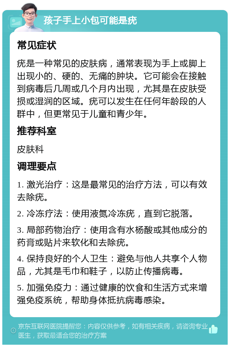 孩子手上小包可能是疣 常见症状 疣是一种常见的皮肤病，通常表现为手上或脚上出现小的、硬的、无痛的肿块。它可能会在接触到病毒后几周或几个月内出现，尤其是在皮肤受损或湿润的区域。疣可以发生在任何年龄段的人群中，但更常见于儿童和青少年。 推荐科室 皮肤科 调理要点 1. 激光治疗：这是最常见的治疗方法，可以有效去除疣。 2. 冷冻疗法：使用液氮冷冻疣，直到它脱落。 3. 局部药物治疗：使用含有水杨酸或其他成分的药膏或贴片来软化和去除疣。 4. 保持良好的个人卫生：避免与他人共享个人物品，尤其是毛巾和鞋子，以防止传播病毒。 5. 加强免疫力：通过健康的饮食和生活方式来增强免疫系统，帮助身体抵抗病毒感染。