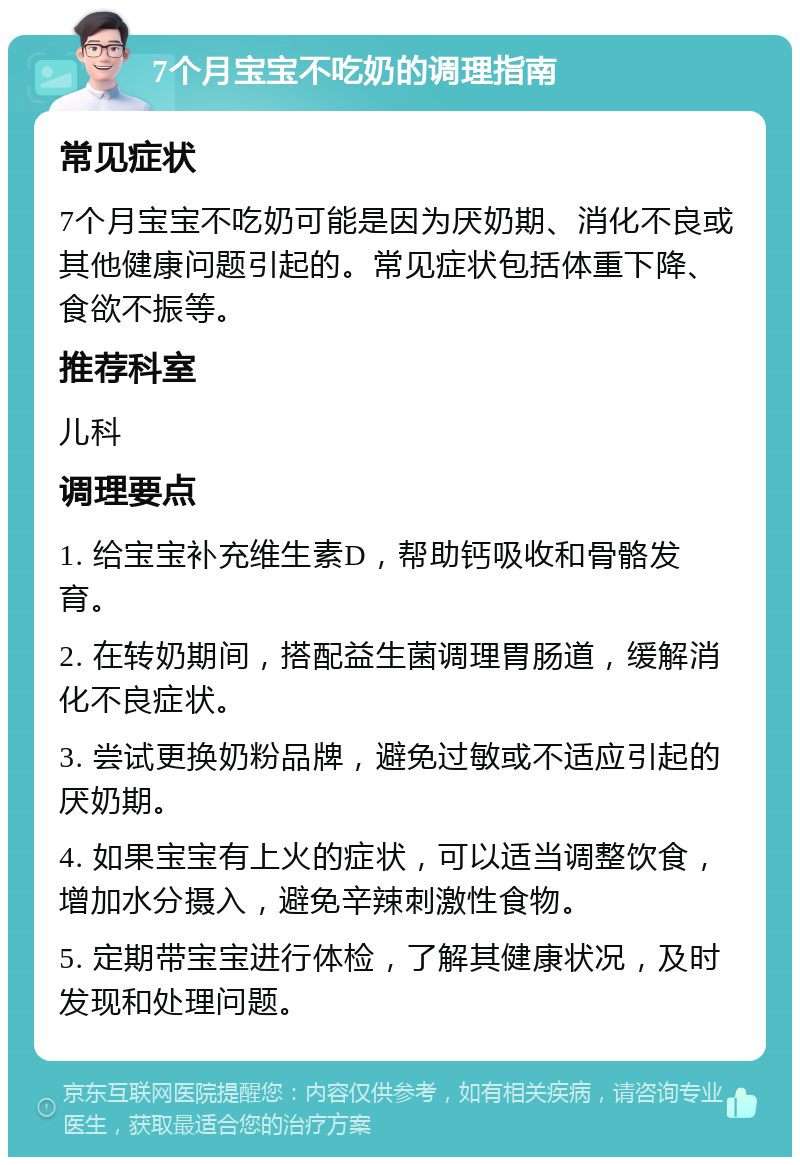 7个月宝宝不吃奶的调理指南 常见症状 7个月宝宝不吃奶可能是因为厌奶期、消化不良或其他健康问题引起的。常见症状包括体重下降、食欲不振等。 推荐科室 儿科 调理要点 1. 给宝宝补充维生素D，帮助钙吸收和骨骼发育。 2. 在转奶期间，搭配益生菌调理胃肠道，缓解消化不良症状。 3. 尝试更换奶粉品牌，避免过敏或不适应引起的厌奶期。 4. 如果宝宝有上火的症状，可以适当调整饮食，增加水分摄入，避免辛辣刺激性食物。 5. 定期带宝宝进行体检，了解其健康状况，及时发现和处理问题。