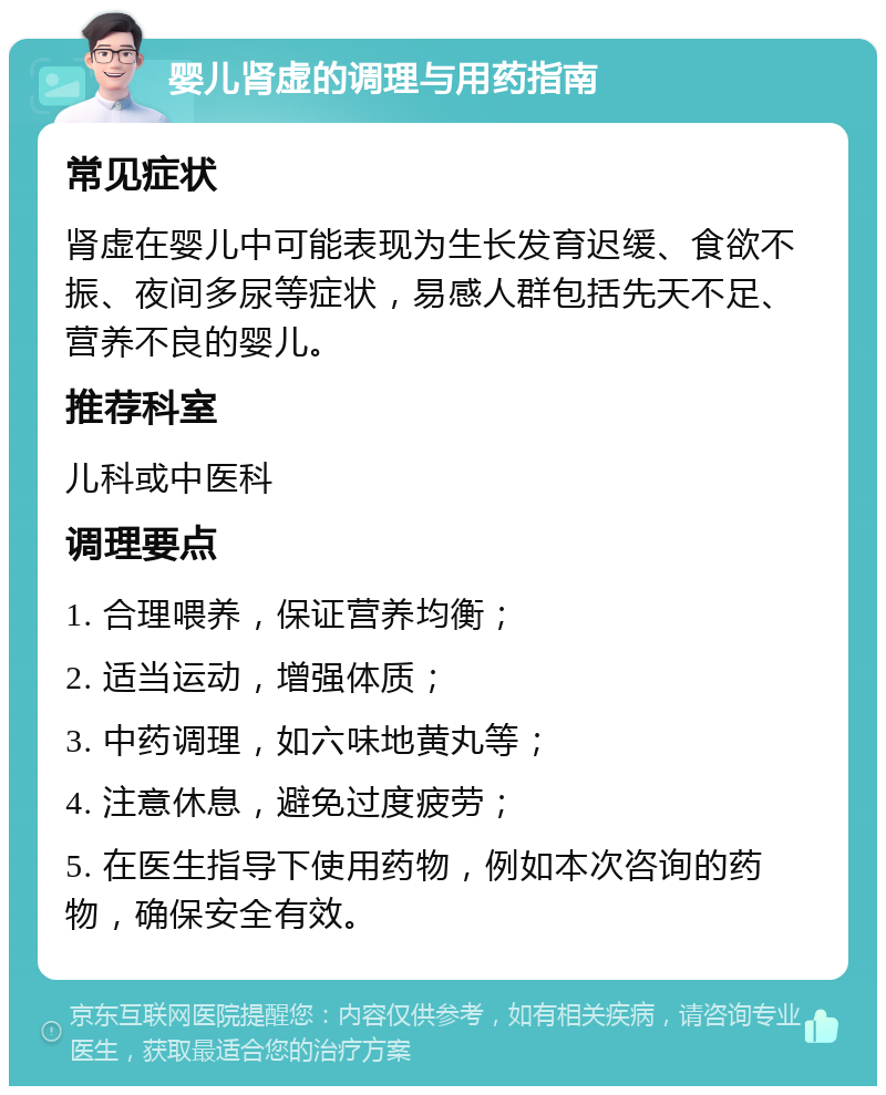 婴儿肾虚的调理与用药指南 常见症状 肾虚在婴儿中可能表现为生长发育迟缓、食欲不振、夜间多尿等症状，易感人群包括先天不足、营养不良的婴儿。 推荐科室 儿科或中医科 调理要点 1. 合理喂养，保证营养均衡； 2. 适当运动，增强体质； 3. 中药调理，如六味地黄丸等； 4. 注意休息，避免过度疲劳； 5. 在医生指导下使用药物，例如本次咨询的药物，确保安全有效。