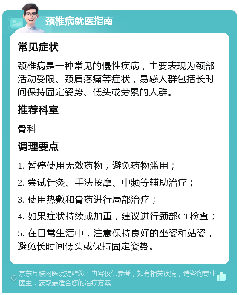 颈椎病就医指南 常见症状 颈椎病是一种常见的慢性疾病，主要表现为颈部活动受限、颈肩疼痛等症状，易感人群包括长时间保持固定姿势、低头或劳累的人群。 推荐科室 骨科 调理要点 1. 暂停使用无效药物，避免药物滥用； 2. 尝试针灸、手法按摩、中频等辅助治疗； 3. 使用热敷和膏药进行局部治疗； 4. 如果症状持续或加重，建议进行颈部CT检查； 5. 在日常生活中，注意保持良好的坐姿和站姿，避免长时间低头或保持固定姿势。