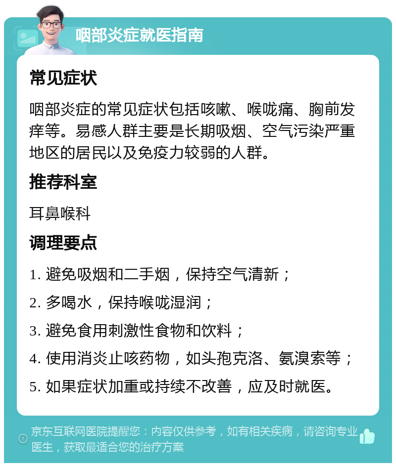 咽部炎症就医指南 常见症状 咽部炎症的常见症状包括咳嗽、喉咙痛、胸前发痒等。易感人群主要是长期吸烟、空气污染严重地区的居民以及免疫力较弱的人群。 推荐科室 耳鼻喉科 调理要点 1. 避免吸烟和二手烟，保持空气清新； 2. 多喝水，保持喉咙湿润； 3. 避免食用刺激性食物和饮料； 4. 使用消炎止咳药物，如头孢克洛、氨溴索等； 5. 如果症状加重或持续不改善，应及时就医。