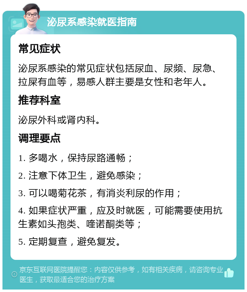 泌尿系感染就医指南 常见症状 泌尿系感染的常见症状包括尿血、尿频、尿急、拉屎有血等，易感人群主要是女性和老年人。 推荐科室 泌尿外科或肾内科。 调理要点 1. 多喝水，保持尿路通畅； 2. 注意下体卫生，避免感染； 3. 可以喝菊花茶，有消炎利尿的作用； 4. 如果症状严重，应及时就医，可能需要使用抗生素如头孢类、喹诺酮类等； 5. 定期复查，避免复发。