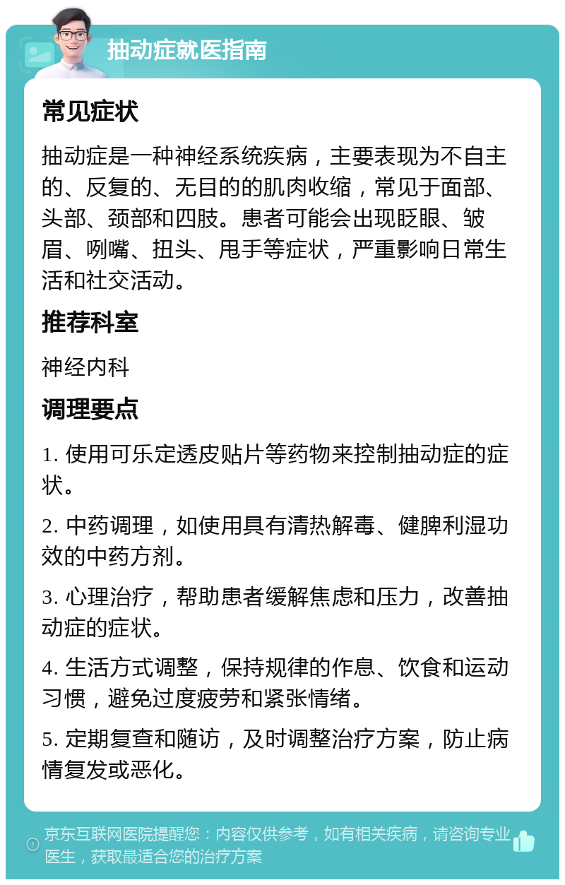 抽动症就医指南 常见症状 抽动症是一种神经系统疾病，主要表现为不自主的、反复的、无目的的肌肉收缩，常见于面部、头部、颈部和四肢。患者可能会出现眨眼、皱眉、咧嘴、扭头、甩手等症状，严重影响日常生活和社交活动。 推荐科室 神经内科 调理要点 1. 使用可乐定透皮贴片等药物来控制抽动症的症状。 2. 中药调理，如使用具有清热解毒、健脾利湿功效的中药方剂。 3. 心理治疗，帮助患者缓解焦虑和压力，改善抽动症的症状。 4. 生活方式调整，保持规律的作息、饮食和运动习惯，避免过度疲劳和紧张情绪。 5. 定期复查和随访，及时调整治疗方案，防止病情复发或恶化。