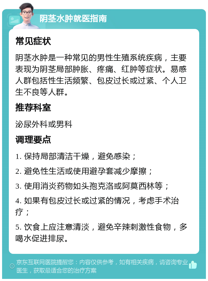 阴茎水肿就医指南 常见症状 阴茎水肿是一种常见的男性生殖系统疾病，主要表现为阴茎局部肿胀、疼痛、红肿等症状。易感人群包括性生活频繁、包皮过长或过紧、个人卫生不良等人群。 推荐科室 泌尿外科或男科 调理要点 1. 保持局部清洁干燥，避免感染； 2. 避免性生活或使用避孕套减少摩擦； 3. 使用消炎药物如头孢克洛或阿莫西林等； 4. 如果有包皮过长或过紧的情况，考虑手术治疗； 5. 饮食上应注意清淡，避免辛辣刺激性食物，多喝水促进排尿。