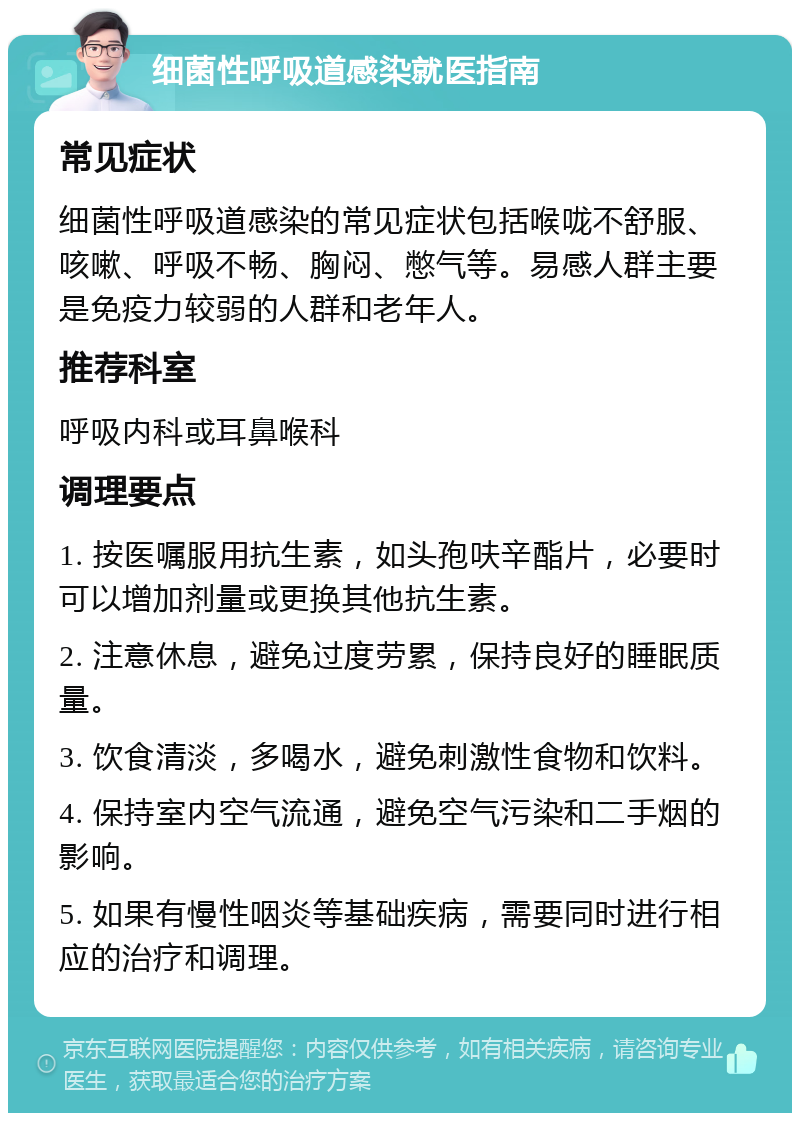 细菌性呼吸道感染就医指南 常见症状 细菌性呼吸道感染的常见症状包括喉咙不舒服、咳嗽、呼吸不畅、胸闷、憋气等。易感人群主要是免疫力较弱的人群和老年人。 推荐科室 呼吸内科或耳鼻喉科 调理要点 1. 按医嘱服用抗生素，如头孢呋辛酯片，必要时可以增加剂量或更换其他抗生素。 2. 注意休息，避免过度劳累，保持良好的睡眠质量。 3. 饮食清淡，多喝水，避免刺激性食物和饮料。 4. 保持室内空气流通，避免空气污染和二手烟的影响。 5. 如果有慢性咽炎等基础疾病，需要同时进行相应的治疗和调理。