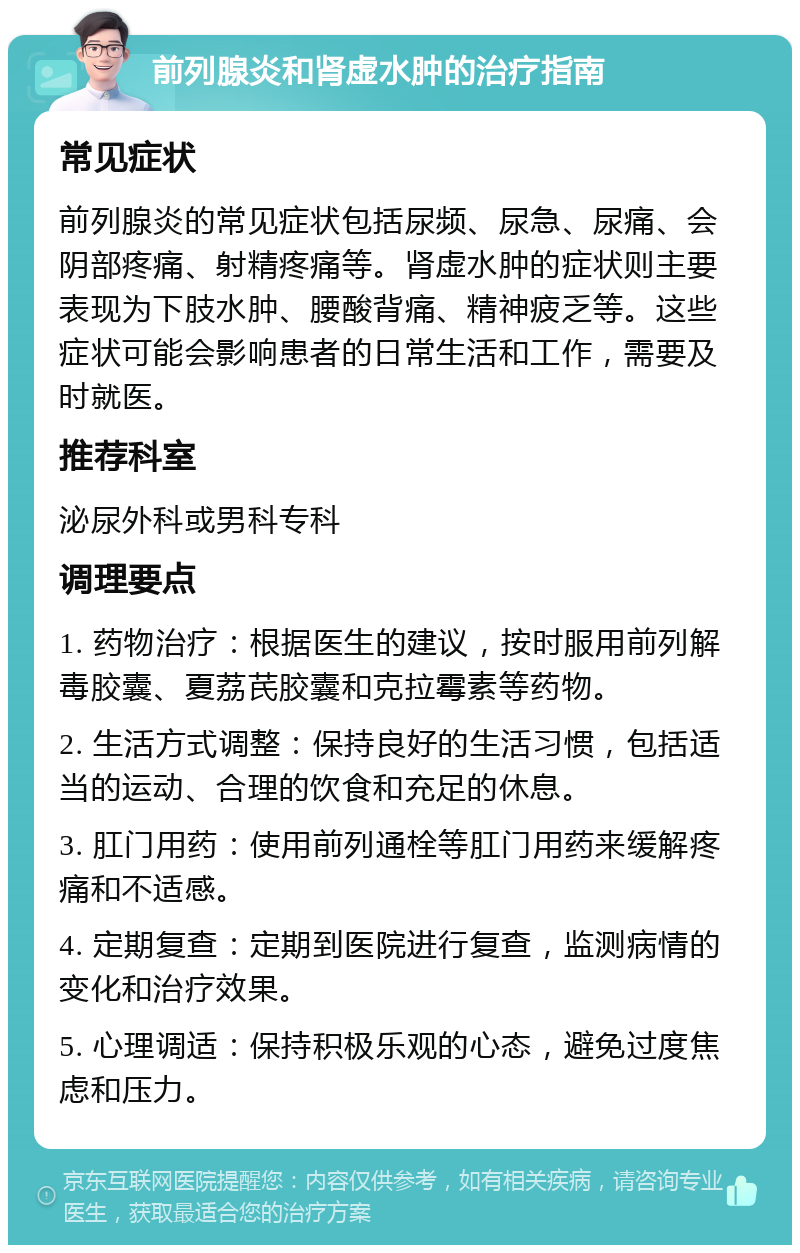 前列腺炎和肾虚水肿的治疗指南 常见症状 前列腺炎的常见症状包括尿频、尿急、尿痛、会阴部疼痛、射精疼痛等。肾虚水肿的症状则主要表现为下肢水肿、腰酸背痛、精神疲乏等。这些症状可能会影响患者的日常生活和工作，需要及时就医。 推荐科室 泌尿外科或男科专科 调理要点 1. 药物治疗：根据医生的建议，按时服用前列解毒胶囊、夏荔芪胶囊和克拉霉素等药物。 2. 生活方式调整：保持良好的生活习惯，包括适当的运动、合理的饮食和充足的休息。 3. 肛门用药：使用前列通栓等肛门用药来缓解疼痛和不适感。 4. 定期复查：定期到医院进行复查，监测病情的变化和治疗效果。 5. 心理调适：保持积极乐观的心态，避免过度焦虑和压力。