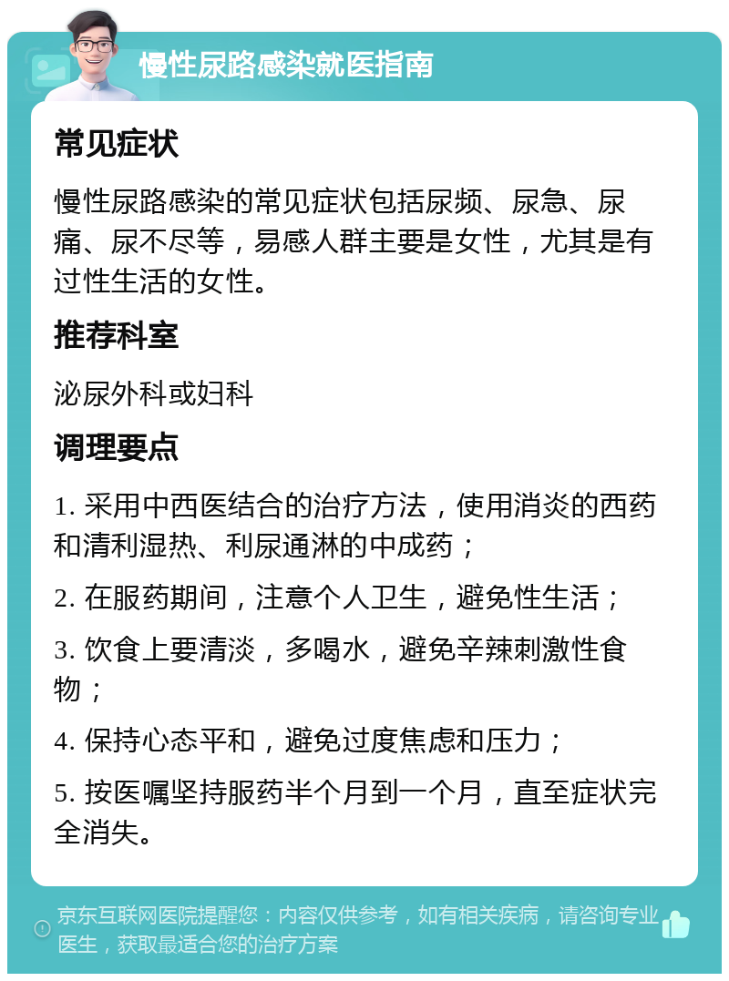 慢性尿路感染就医指南 常见症状 慢性尿路感染的常见症状包括尿频、尿急、尿痛、尿不尽等，易感人群主要是女性，尤其是有过性生活的女性。 推荐科室 泌尿外科或妇科 调理要点 1. 采用中西医结合的治疗方法，使用消炎的西药和清利湿热、利尿通淋的中成药； 2. 在服药期间，注意个人卫生，避免性生活； 3. 饮食上要清淡，多喝水，避免辛辣刺激性食物； 4. 保持心态平和，避免过度焦虑和压力； 5. 按医嘱坚持服药半个月到一个月，直至症状完全消失。