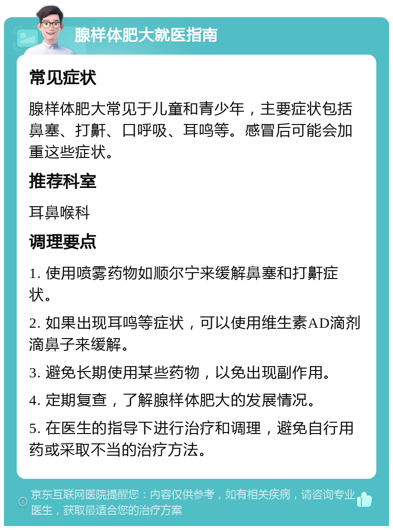 腺样体肥大就医指南 常见症状 腺样体肥大常见于儿童和青少年，主要症状包括鼻塞、打鼾、口呼吸、耳鸣等。感冒后可能会加重这些症状。 推荐科室 耳鼻喉科 调理要点 1. 使用喷雾药物如顺尔宁来缓解鼻塞和打鼾症状。 2. 如果出现耳鸣等症状，可以使用维生素AD滴剂滴鼻子来缓解。 3. 避免长期使用某些药物，以免出现副作用。 4. 定期复查，了解腺样体肥大的发展情况。 5. 在医生的指导下进行治疗和调理，避免自行用药或采取不当的治疗方法。