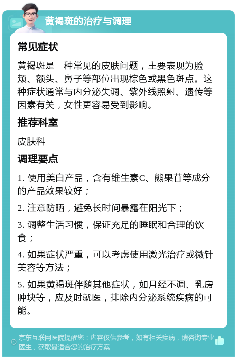 黄褐斑的治疗与调理 常见症状 黄褐斑是一种常见的皮肤问题，主要表现为脸颊、额头、鼻子等部位出现棕色或黑色斑点。这种症状通常与内分泌失调、紫外线照射、遗传等因素有关，女性更容易受到影响。 推荐科室 皮肤科 调理要点 1. 使用美白产品，含有维生素C、熊果苷等成分的产品效果较好； 2. 注意防晒，避免长时间暴露在阳光下； 3. 调整生活习惯，保证充足的睡眠和合理的饮食； 4. 如果症状严重，可以考虑使用激光治疗或微针美容等方法； 5. 如果黄褐斑伴随其他症状，如月经不调、乳房肿块等，应及时就医，排除内分泌系统疾病的可能。