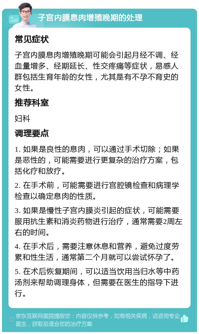 子宫内膜息肉增殖晚期的处理 常见症状 子宫内膜息肉增殖晚期可能会引起月经不调、经血量增多、经期延长、性交疼痛等症状，易感人群包括生育年龄的女性，尤其是有不孕不育史的女性。 推荐科室 妇科 调理要点 1. 如果是良性的息肉，可以通过手术切除；如果是恶性的，可能需要进行更复杂的治疗方案，包括化疗和放疗。 2. 在手术前，可能需要进行宫腔镜检查和病理学检查以确定息肉的性质。 3. 如果是慢性子宫内膜炎引起的症状，可能需要服用抗生素和消炎药物进行治疗，通常需要2周左右的时间。 4. 在手术后，需要注意休息和营养，避免过度劳累和性生活，通常第二个月就可以尝试怀孕了。 5. 在术后恢复期间，可以适当饮用当归水等中药汤剂来帮助调理身体，但需要在医生的指导下进行。