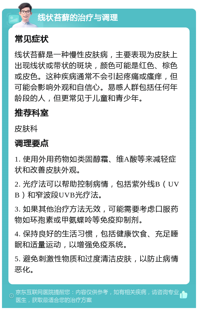 线状苔藓的治疗与调理 常见症状 线状苔藓是一种慢性皮肤病，主要表现为皮肤上出现线状或带状的斑块，颜色可能是红色、棕色或皮色。这种疾病通常不会引起疼痛或瘙痒，但可能会影响外观和自信心。易感人群包括任何年龄段的人，但更常见于儿童和青少年。 推荐科室 皮肤科 调理要点 1. 使用外用药物如类固醇霜、维A酸等来减轻症状和改善皮肤外观。 2. 光疗法可以帮助控制病情，包括紫外线B（UVB）和窄波段UVB光疗法。 3. 如果其他治疗方法无效，可能需要考虑口服药物如环孢素或甲氨蝶呤等免疫抑制剂。 4. 保持良好的生活习惯，包括健康饮食、充足睡眠和适量运动，以增强免疫系统。 5. 避免刺激性物质和过度清洁皮肤，以防止病情恶化。