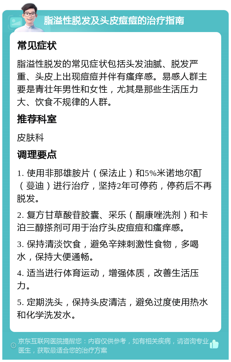 脂溢性脱发及头皮痘痘的治疗指南 常见症状 脂溢性脱发的常见症状包括头发油腻、脱发严重、头皮上出现痘痘并伴有瘙痒感。易感人群主要是青壮年男性和女性，尤其是那些生活压力大、饮食不规律的人群。 推荐科室 皮肤科 调理要点 1. 使用非那雄胺片（保法止）和5%米诺地尔酊（蔓迪）进行治疗，坚持2年可停药，停药后不再脱发。 2. 复方甘草酸苷胶囊、采乐（酮康唑洗剂）和卡泊三醇搽剂可用于治疗头皮痘痘和瘙痒感。 3. 保持清淡饮食，避免辛辣刺激性食物，多喝水，保持大便通畅。 4. 适当进行体育运动，增强体质，改善生活压力。 5. 定期洗头，保持头皮清洁，避免过度使用热水和化学洗发水。