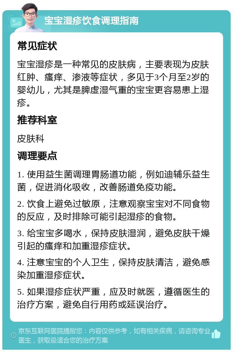 宝宝湿疹饮食调理指南 常见症状 宝宝湿疹是一种常见的皮肤病，主要表现为皮肤红肿、瘙痒、渗液等症状，多见于3个月至2岁的婴幼儿，尤其是脾虚湿气重的宝宝更容易患上湿疹。 推荐科室 皮肤科 调理要点 1. 使用益生菌调理胃肠道功能，例如迪辅乐益生菌，促进消化吸收，改善肠道免疫功能。 2. 饮食上避免过敏原，注意观察宝宝对不同食物的反应，及时排除可能引起湿疹的食物。 3. 给宝宝多喝水，保持皮肤湿润，避免皮肤干燥引起的瘙痒和加重湿疹症状。 4. 注意宝宝的个人卫生，保持皮肤清洁，避免感染加重湿疹症状。 5. 如果湿疹症状严重，应及时就医，遵循医生的治疗方案，避免自行用药或延误治疗。