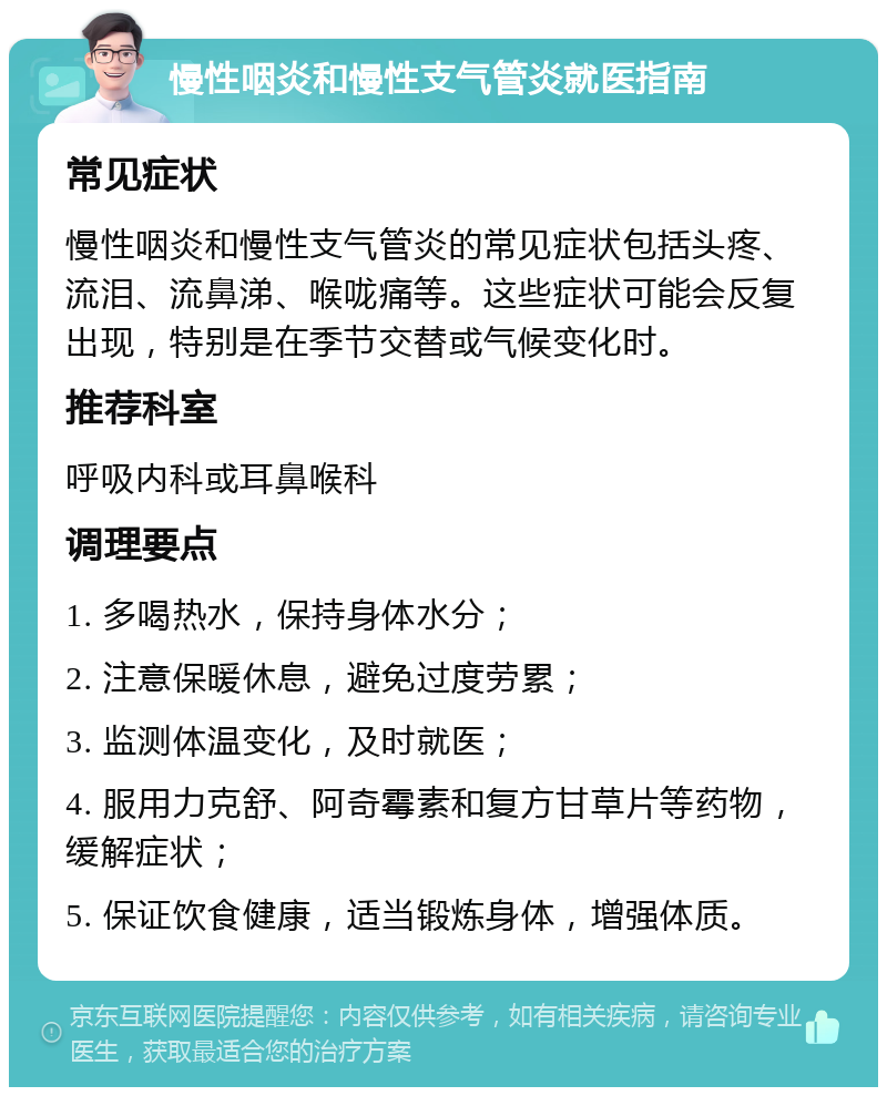 慢性咽炎和慢性支气管炎就医指南 常见症状 慢性咽炎和慢性支气管炎的常见症状包括头疼、流泪、流鼻涕、喉咙痛等。这些症状可能会反复出现，特别是在季节交替或气候变化时。 推荐科室 呼吸内科或耳鼻喉科 调理要点 1. 多喝热水，保持身体水分； 2. 注意保暖休息，避免过度劳累； 3. 监测体温变化，及时就医； 4. 服用力克舒、阿奇霉素和复方甘草片等药物，缓解症状； 5. 保证饮食健康，适当锻炼身体，增强体质。