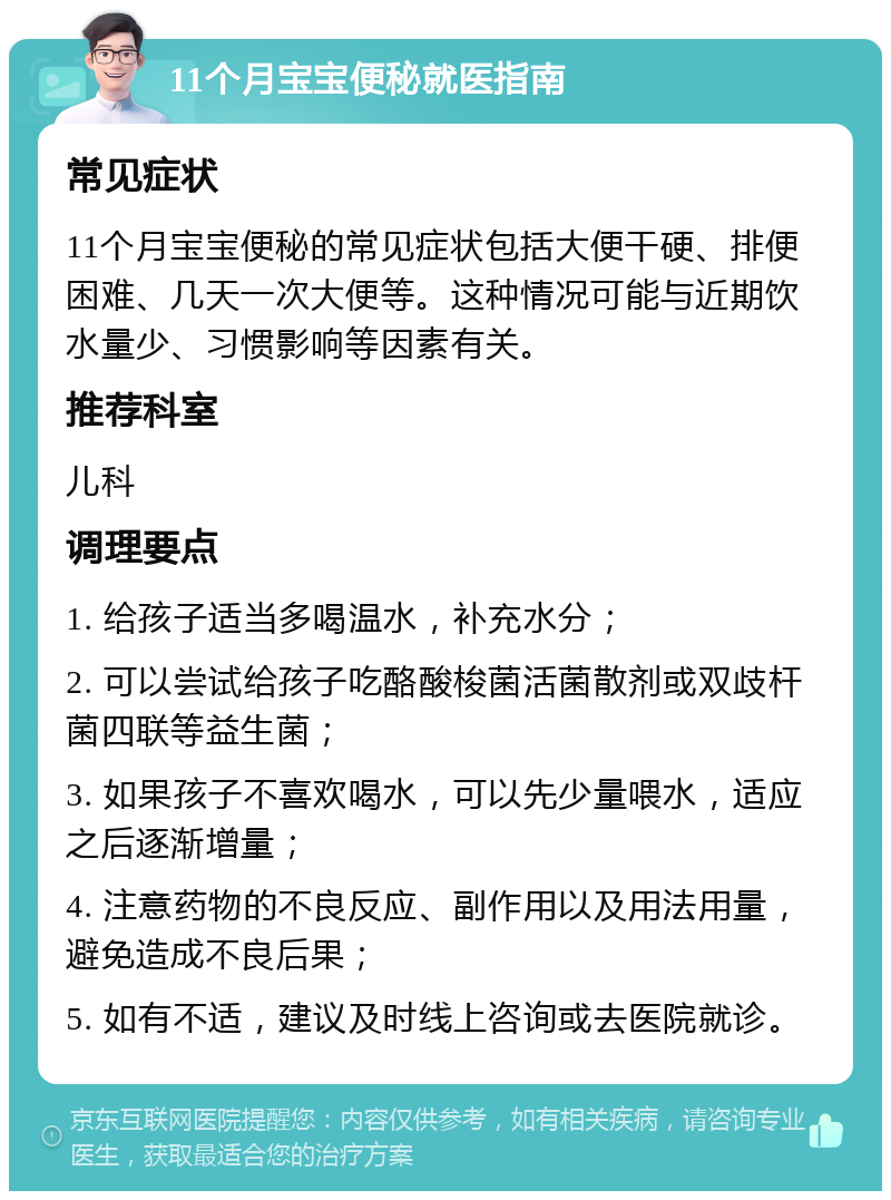 11个月宝宝便秘就医指南 常见症状 11个月宝宝便秘的常见症状包括大便干硬、排便困难、几天一次大便等。这种情况可能与近期饮水量少、习惯影响等因素有关。 推荐科室 儿科 调理要点 1. 给孩子适当多喝温水，补充水分； 2. 可以尝试给孩子吃酪酸梭菌活菌散剂或双歧杆菌四联等益生菌； 3. 如果孩子不喜欢喝水，可以先少量喂水，适应之后逐渐增量； 4. 注意药物的不良反应、副作用以及用法用量，避免造成不良后果； 5. 如有不适，建议及时线上咨询或去医院就诊。