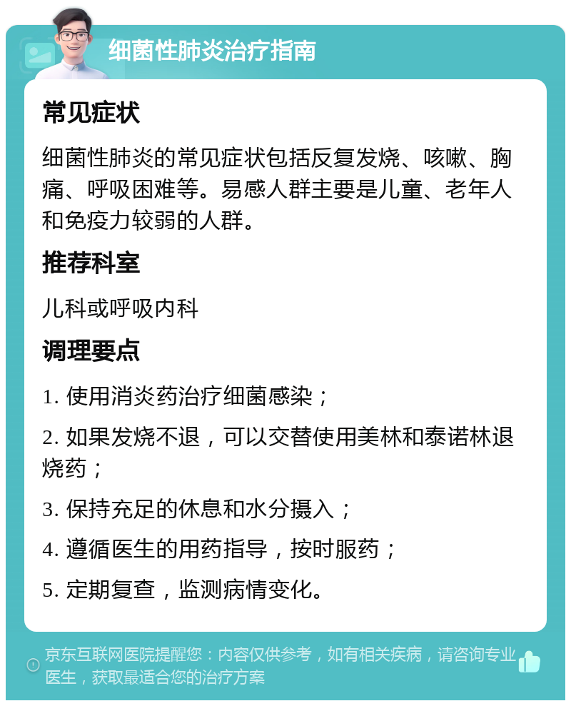 细菌性肺炎治疗指南 常见症状 细菌性肺炎的常见症状包括反复发烧、咳嗽、胸痛、呼吸困难等。易感人群主要是儿童、老年人和免疫力较弱的人群。 推荐科室 儿科或呼吸内科 调理要点 1. 使用消炎药治疗细菌感染； 2. 如果发烧不退，可以交替使用美林和泰诺林退烧药； 3. 保持充足的休息和水分摄入； 4. 遵循医生的用药指导，按时服药； 5. 定期复查，监测病情变化。