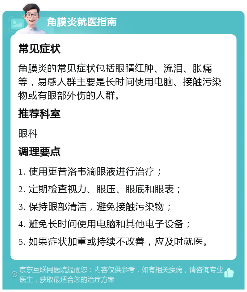 角膜炎就医指南 常见症状 角膜炎的常见症状包括眼睛红肿、流泪、胀痛等，易感人群主要是长时间使用电脑、接触污染物或有眼部外伤的人群。 推荐科室 眼科 调理要点 1. 使用更昔洛韦滴眼液进行治疗； 2. 定期检查视力、眼压、眼底和眼表； 3. 保持眼部清洁，避免接触污染物； 4. 避免长时间使用电脑和其他电子设备； 5. 如果症状加重或持续不改善，应及时就医。