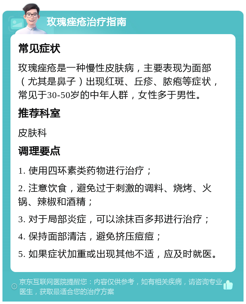 玫瑰痤疮治疗指南 常见症状 玫瑰痤疮是一种慢性皮肤病，主要表现为面部（尤其是鼻子）出现红斑、丘疹、脓疱等症状，常见于30-50岁的中年人群，女性多于男性。 推荐科室 皮肤科 调理要点 1. 使用四环素类药物进行治疗； 2. 注意饮食，避免过于刺激的调料、烧烤、火锅、辣椒和酒精； 3. 对于局部炎症，可以涂抹百多邦进行治疗； 4. 保持面部清洁，避免挤压痘痘； 5. 如果症状加重或出现其他不适，应及时就医。