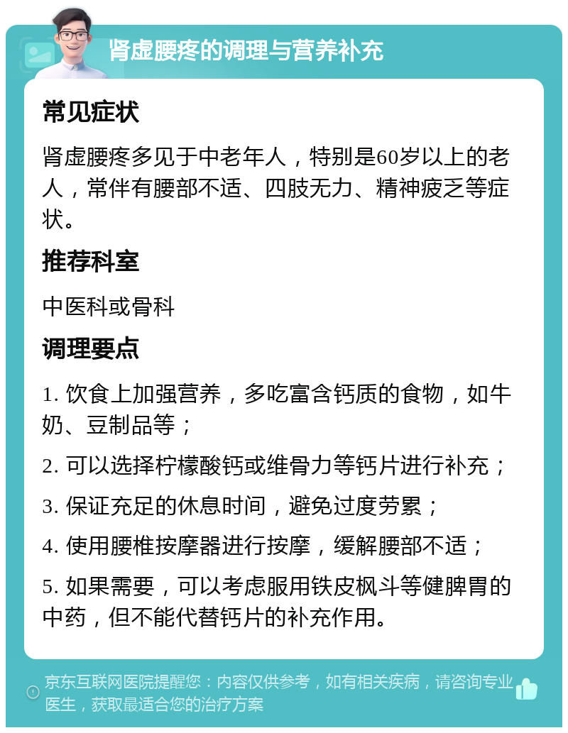 肾虚腰疼的调理与营养补充 常见症状 肾虚腰疼多见于中老年人，特别是60岁以上的老人，常伴有腰部不适、四肢无力、精神疲乏等症状。 推荐科室 中医科或骨科 调理要点 1. 饮食上加强营养，多吃富含钙质的食物，如牛奶、豆制品等； 2. 可以选择柠檬酸钙或维骨力等钙片进行补充； 3. 保证充足的休息时间，避免过度劳累； 4. 使用腰椎按摩器进行按摩，缓解腰部不适； 5. 如果需要，可以考虑服用铁皮枫斗等健脾胃的中药，但不能代替钙片的补充作用。