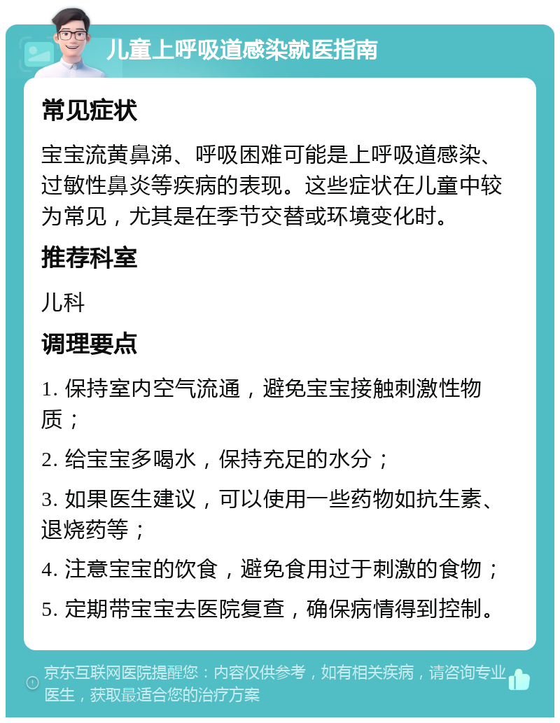 儿童上呼吸道感染就医指南 常见症状 宝宝流黄鼻涕、呼吸困难可能是上呼吸道感染、过敏性鼻炎等疾病的表现。这些症状在儿童中较为常见，尤其是在季节交替或环境变化时。 推荐科室 儿科 调理要点 1. 保持室内空气流通，避免宝宝接触刺激性物质； 2. 给宝宝多喝水，保持充足的水分； 3. 如果医生建议，可以使用一些药物如抗生素、退烧药等； 4. 注意宝宝的饮食，避免食用过于刺激的食物； 5. 定期带宝宝去医院复查，确保病情得到控制。