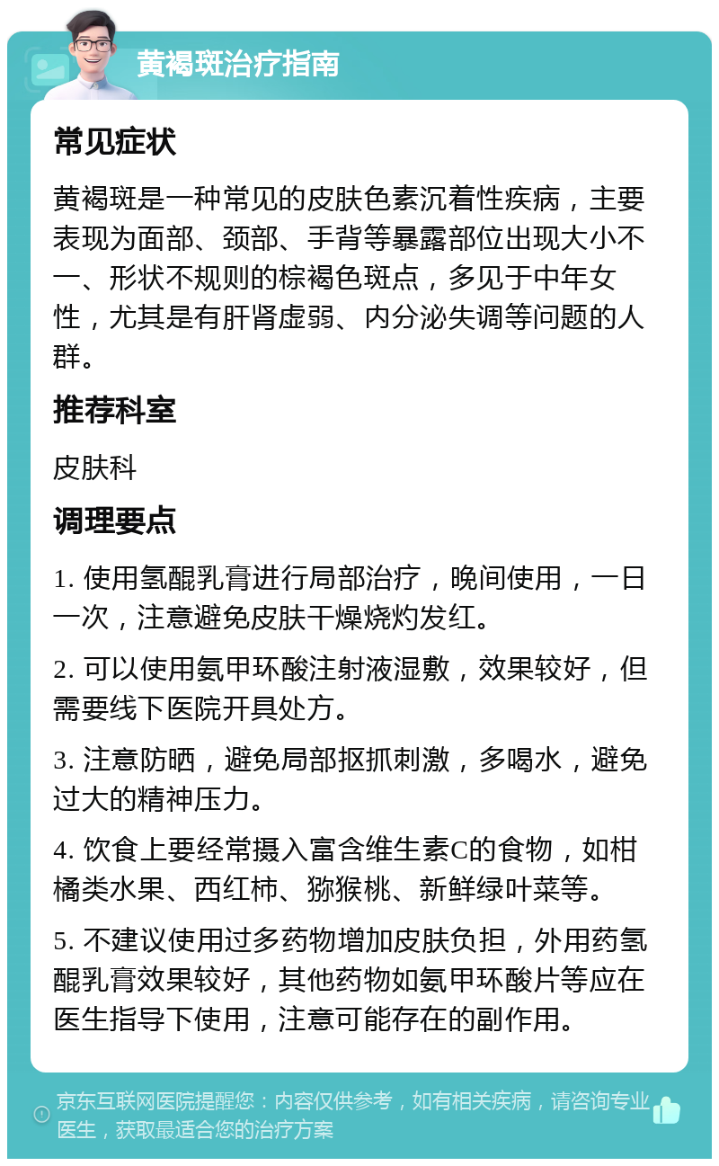 黄褐斑治疗指南 常见症状 黄褐斑是一种常见的皮肤色素沉着性疾病，主要表现为面部、颈部、手背等暴露部位出现大小不一、形状不规则的棕褐色斑点，多见于中年女性，尤其是有肝肾虚弱、内分泌失调等问题的人群。 推荐科室 皮肤科 调理要点 1. 使用氢醌乳膏进行局部治疗，晚间使用，一日一次，注意避免皮肤干燥烧灼发红。 2. 可以使用氨甲环酸注射液湿敷，效果较好，但需要线下医院开具处方。 3. 注意防晒，避免局部抠抓刺激，多喝水，避免过大的精神压力。 4. 饮食上要经常摄入富含维生素C的食物，如柑橘类水果、西红柿、猕猴桃、新鲜绿叶菜等。 5. 不建议使用过多药物增加皮肤负担，外用药氢醌乳膏效果较好，其他药物如氨甲环酸片等应在医生指导下使用，注意可能存在的副作用。