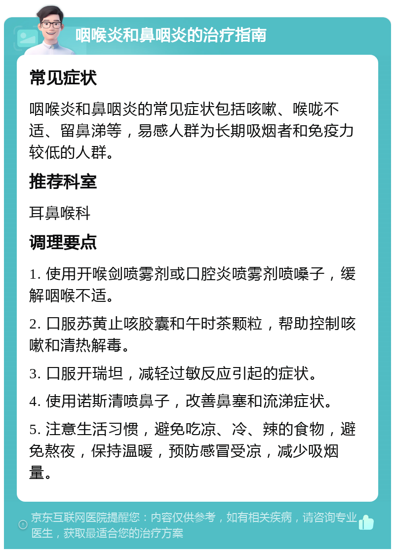 咽喉炎和鼻咽炎的治疗指南 常见症状 咽喉炎和鼻咽炎的常见症状包括咳嗽、喉咙不适、留鼻涕等，易感人群为长期吸烟者和免疫力较低的人群。 推荐科室 耳鼻喉科 调理要点 1. 使用开喉剑喷雾剂或口腔炎喷雾剂喷嗓子，缓解咽喉不适。 2. 口服苏黄止咳胶囊和午时茶颗粒，帮助控制咳嗽和清热解毒。 3. 口服开瑞坦，减轻过敏反应引起的症状。 4. 使用诺斯清喷鼻子，改善鼻塞和流涕症状。 5. 注意生活习惯，避免吃凉、冷、辣的食物，避免熬夜，保持温暖，预防感冒受凉，减少吸烟量。