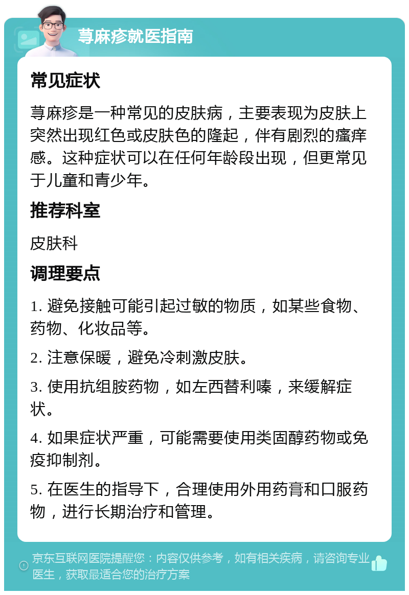 荨麻疹就医指南 常见症状 荨麻疹是一种常见的皮肤病，主要表现为皮肤上突然出现红色或皮肤色的隆起，伴有剧烈的瘙痒感。这种症状可以在任何年龄段出现，但更常见于儿童和青少年。 推荐科室 皮肤科 调理要点 1. 避免接触可能引起过敏的物质，如某些食物、药物、化妆品等。 2. 注意保暖，避免冷刺激皮肤。 3. 使用抗组胺药物，如左西替利嗪，来缓解症状。 4. 如果症状严重，可能需要使用类固醇药物或免疫抑制剂。 5. 在医生的指导下，合理使用外用药膏和口服药物，进行长期治疗和管理。