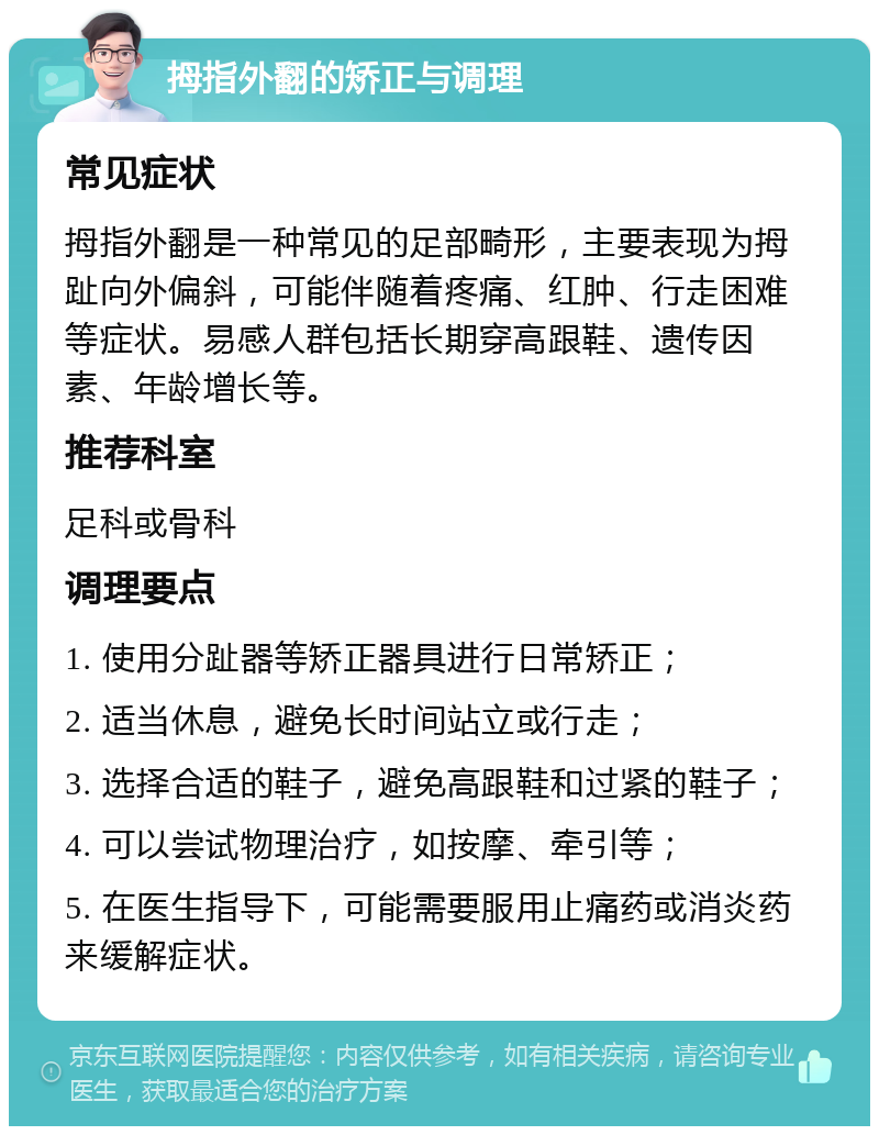 拇指外翻的矫正与调理 常见症状 拇指外翻是一种常见的足部畸形，主要表现为拇趾向外偏斜，可能伴随着疼痛、红肿、行走困难等症状。易感人群包括长期穿高跟鞋、遗传因素、年龄增长等。 推荐科室 足科或骨科 调理要点 1. 使用分趾器等矫正器具进行日常矫正； 2. 适当休息，避免长时间站立或行走； 3. 选择合适的鞋子，避免高跟鞋和过紧的鞋子； 4. 可以尝试物理治疗，如按摩、牵引等； 5. 在医生指导下，可能需要服用止痛药或消炎药来缓解症状。