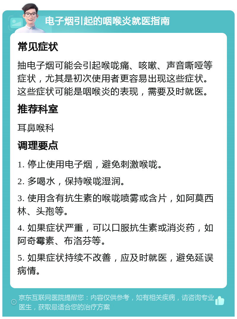 电子烟引起的咽喉炎就医指南 常见症状 抽电子烟可能会引起喉咙痛、咳嗽、声音嘶哑等症状，尤其是初次使用者更容易出现这些症状。这些症状可能是咽喉炎的表现，需要及时就医。 推荐科室 耳鼻喉科 调理要点 1. 停止使用电子烟，避免刺激喉咙。 2. 多喝水，保持喉咙湿润。 3. 使用含有抗生素的喉咙喷雾或含片，如阿莫西林、头孢等。 4. 如果症状严重，可以口服抗生素或消炎药，如阿奇霉素、布洛芬等。 5. 如果症状持续不改善，应及时就医，避免延误病情。